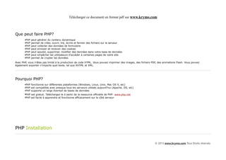 Télécharger ce document en format pdf sur www.krymo.com



Que peut faire PHP?
       •PHP   peut générer du contenu dynamique
       •PHP   permet de créer, ouvrir, lire, écrire et fermer des fichiers sur le serveur
       •PHP   peut collecter des données de formulaire
       •PHP   peut envoyer et recevoir des cookies
       •PHP   peut ajouter, supprimer, modifier des données dans votre base de données
       •PHP   peut empêcher les utilisateurs d'accéder à certaines pages de votre site
       •PHP   permet de crypter les données
Avec PHP, vous n'êtes pas limité à la production de code HTML. Vous pouvez imprimer des images, des fichiers PDF, des animations Flash. Vous pouvez
également exporter n'importe quel texte, tel que XHTML et XML.




Pourquoi PHP?
       •PHP fonctionne sur différentes plateformes (Windows, Linux, Unix, Mac OS X, etc)
       •PHP est compatible avec presque tous les serveurs utilisés aujourd'hui (Apache, IIS, etc)
       •PHP supporte un large éventail de bases de données
       •PHP est gratuit. Téléchargez-le à partir de la ressource officielle de PHP: www.php.net
       •PHP est facile à apprendre et fonctionne efficacement sur le côté serveur




PHP Installation


                                                                                                               © 2013 www.krymo.com Tous Droits réservés.
 