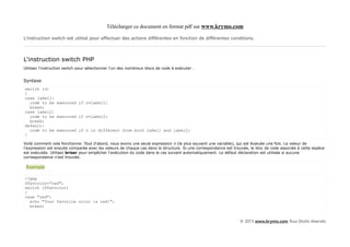 Télécharger ce document en format pdf sur www.krymo.com

L'instruction switch est utilisé pour effectuer des actions différentes en fonction de différentes conditions.



L'instruction switch PHP
Utilisez l'instruction switch pour sélectionner l'un des nombreux blocs de code à exécuter .


Syntaxe
switch (n)
{
case label1:
  code to be executed if n=label1;
  break;
case label2:
  code to be executed if n=label2;
  break;
default:
  code to be executed if n is different from both label1 and label2;
}

Voilà comment cela fonctionne: Tout d'abord, nous avons une seule expression n (le plus souvent une variable), qui est évaluée une fois. La valeur de
l'expression est ensuite comparée avec les valeurs de chaque cas dans la structure. Si une correspondance est trouvée, le bloc de code associée à cette espèce
est exécutée. Utilisez briser pour empêcher l'exécution du code dans le cas suivant automatiquement. Le défaut déclaration est utilisée si aucune
correspondance n'est trouvée.

 Exemple

<?php
$favcolor="red";
switch ($favcolor)
{
case "red":
  echo "Your favorite color is red!";
  break;


                                                                                                                 © 2013 www.krymo.com Tous Droits réservés.
 