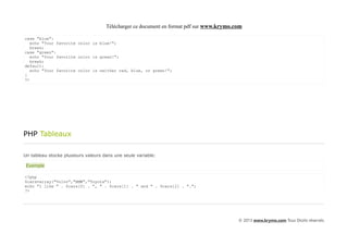 Télécharger ce document en format pdf sur www.krymo.com

case "blue":
   echo "Your favorite color is blue!";
   break;
case "green":
   echo "Your favorite color is green!";
   break;
default:
   echo "Your favorite color is neither red, blue, or green!";
}
?>




PHP Tableaux

Un tableau stocke plusieurs valeurs dans une seule variable:

 Exemple

<?php
$cars=array("Volvo","BMW","Toyota");
echo "I like " . $cars[0] . ", " . $cars[1] . " and " . $cars[2] . ".";
?>




                                                                                          © 2013 www.krymo.com Tous Droits réservés.
 