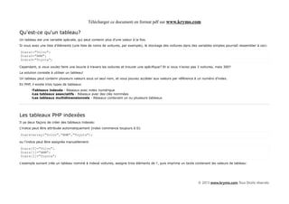 Télécharger ce document en format pdf sur www.krymo.com

Qu'est-ce qu'un tableau?
Un tableau est une variable spéciale, qui peut contenir plus d'une valeur à la fois.
Si vous avez une liste d'éléments (une liste de noms de voitures, par exemple), le stockage des voitures dans des variables simples pourrait ressembler à ceci:

$cars1="Volvo";
$cars2="BMW";
$cars3="Toyota";

Cependant, si vous voulez faire une boucle à travers les voitures et trouver une spécifique? Et si vous n'aviez pas 3 voitures, mais 300?
La solution consiste à utiliser un tableau!
Un tableau peut contenir plusieurs valeurs sous un seul nom, et vous pouvez accéder aux valeurs par référence à un numéro d'index.
En PHP, il existe trois types de tableaux:
        •Tableaux indexés - Réseaux avec index numérique
        •Les tableaux associatifs - Réseaux avec des clés nommées
        •Les tableaux multidimensionnels - Réseaux contenant un ou plusieurs tableaux




Les tableaux PHP indexées
Il ya deux façons de créer des tableaux indexés:
L'indice peut être attribuée automatiquement (index commence toujours à 0):

$cars=array("Volvo","BMW","Toyota");

ou l'indice peut être assignée manuellement:

$cars[0]="Volvo";
$cars[1]="BMW";
$cars[2]="Toyota";

L'exemple suivant crée un tableau nommé $ indexé voitures, assigne trois éléments de l', puis imprime un texte contenant les valeurs de tableau:




                                                                                                                   © 2013 www.krymo.com Tous Droits réservés.
 