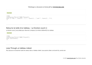 Télécharger ce document en format pdf sur www.krymo.com



 Exemple

<?php
$cars=array("Volvo","BMW","Toyota");
echo "I like " . $cars[0] . ", " . $cars[1] . " and " . $cars[2] . ".";
?>




Retourne la taille d'un tableau - La fonction count ()
La fonction count () est utilisée pour retourner la longueur (le nombre d'éléments) d'un tableau:

 Exemple

<?php
$cars=array("Volvo","BMW","Toyota");
echo count($cars);
?>




Loop Through un tableau indexé
Pour parcourir et d'imprimer toutes les valeurs dans un tableau indexé, vous pouvez utiliser une boucle for, comme ceci:




                                                                                                                  © 2013 www.krymo.com Tous Droits réservés.
 