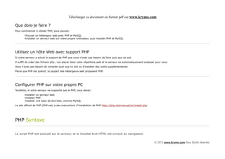 Télécharger ce document en format pdf sur www.krymo.com

Que dois-je faire ?
Pour commencer à utiliser PHP, vous pouvez:
       •Trouver un hébergeur web avec PHP et MySQL
       •Installer un serveur web sur votre propre ordinateur, puis installer PHP et MySQL




Utilisez un hôte Web avec support PHP
Si votre serveur a activé le support de PHP que vous n'avez pas besoin de faire quoi que ce soit.
Il suffit de créer des fichiers php., Les placer dans votre répertoire web et le serveur va automatiquement analyser pour vous.
Vous n'avez pas besoin de compiler quoi que ce soit ou d'installer des outils supplémentaires.
Parce que PHP est gratuit, la plupart des hébergeurs web proposent PHP.




Configurer PHP sur votre propre PC
Toutefois, si votre serveur ne supporte pas le PHP, vous devez:
       •installer un serveur web
       •installer PHP
       •installer une base de données, comme MySQL
Le site officiel de PHP (PHP.net) a des instructions d'installation de PHP:http://php.net/manual/en/install.php




PHP Syntaxe

Le script PHP est exécuté sur le serveur, et le résultat brut HTML est envoyé au navigateur.


                                                                                                                   © 2013 www.krymo.com Tous Droits réservés.
 