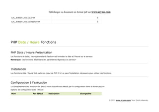 Télécharger ce document en format pdf sur www.krymo.com

CAL_JEWISH_ADD_ALAFIM                                                                                   5

CAL_JEWISH_ADD_GERESHAYIM                                                                               5




PHP Date / Heure Fonctions


PHP Date / Heure Présentation
Les fonctions de date / heure permettent d'extraire et formater la date et l'heure sur le serveur.
Remarque: Ces fonctions dépendent des paramètres régionaux du serveur!




Installation
Les fonctions date / heure font partie du coeur de PHP. Il n'y a pas d'installation nécessaire pour utiliser ces fonctions.




Configuration à l'exécution
Le comportement des fonctions de date / heure actuelle est affecté par la configuration dans le fichier php.ini.
Options de configuration Date / Heure:

Nom                       Par défaut         Description                            Changeable


                                                                                                                       © 2013 www.krymo.com Tous Droits réservés.
 