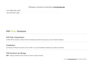 Télécharger ce document en format pdf sur www.krymo.com

FILE_IGNORE_NEW_LINES

FILE_SKIP_EMPTY_LINES




PHP Filtrer Fonctions


PHP Filter Présentation
Ce filtre PHP est utilisé pour valider et filtrer les données provenant de sources sûres, comme l'entrée d'utilisateur.




Installation
Les fonctions de filtrage font partie du coeur de PHP. Il n'y a pas d'installation nécessaire pour utiliser ces fonctions.




PHP Fonctions de filtrage
PHP : indique la première version de PHP qui prend en charge la fonction.


                                                                                                                          © 2013 www.krymo.com Tous Droits réservés.
 