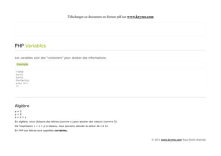 Télécharger ce document en format pdf sur www.krymo.com




PHP Variables

Les variables sont des "containers" pour stocker des informations:

 Exemple

<?php
$x=5;
$y=6;
$z=$x+$y;
echo $z;
?>




Algèbre
x=5
y=6
z=x+y
En algèbre, nous utilisons des lettres (comme x) pour stocker des valeurs (comme 5).
De l'expression z = x + y ci-dessus, nous pouvons calculer la valeur de z à 11.
En PHP ces lettres sont appelées variables.


                                                                                                 © 2013 www.krymo.com Tous Droits réservés.
 