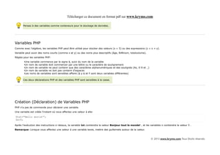 Télécharger ce document en format pdf sur www.krymo.com

       Pensez à des variables comme conteneurs pour le stockage de données.




Variables PHP
Comme avec l'algèbre, les variables PHP peut être utilisé pour stocker des valeurs (x = 5) ou des expressions (z = x + y).
Variable peut avoir des noms courts (comme x et y) ou des noms plus descriptifs (âge, RARnom, totalvolume).
Règles pour les variables PHP:
        •Une variable commence par le signe $, suivi du nom de la variable
        •Un nom de variable doit commencer par une lettre ou le caractère de soulignement
        •Un nom de variable ne peut contenir que des caractères alphanumériques et des soulignés (Az, 0-9 et _)
        •Un nom de variable ne doit pas contenir d'espaces
        •Les noms de variables sont sensibles affaire ($ y $ et Y sont deux variables différentes)

       Ces deux déclarations PHP et des variables PHP sont sensibles à la casse.




Création (Déclaration) de Variables PHP
PHP n'a pas de commande pour déclarer une variable.
Une variable est créée l'instant où vous affectez une valeur à elle:

$txt="Hello world!";
$x=5;

Après l'exécution des instructions ci-dessus, la variable txt contiendra la valeur Bonjour tout le monde! , et les variables x contiendra la valeur 5 .
Remarque: Lorsque vous affectez une valeur à une variable texte, mettre des guillemets autour de la valeur.


                                                                                                                    © 2013 www.krymo.com Tous Droits réservés.
 