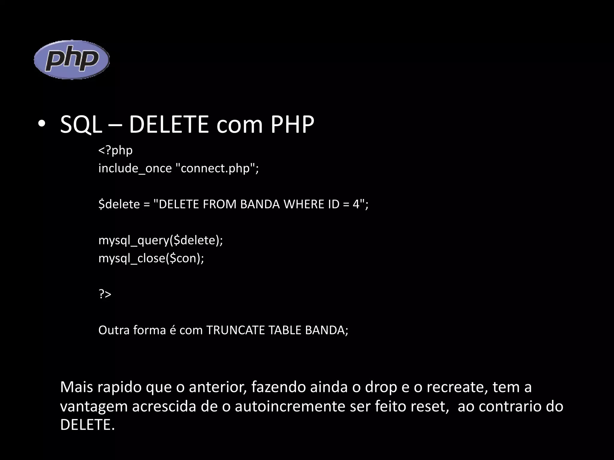 • SQL – DELETE com PHP <?php include_once "connect.php"; $delete = "DELETE FROM BANDA WHERE ID = 4"; mysql_query($delete); mysql_close($con); ?> Outra forma é com TRUNCATE TABLE BANDA; Mais rapido que o anterior, fazendo ainda o drop e o recreate, tem a vantagem acrescida de o autoincremente ser feito reset, ao contrario do DELETE. 