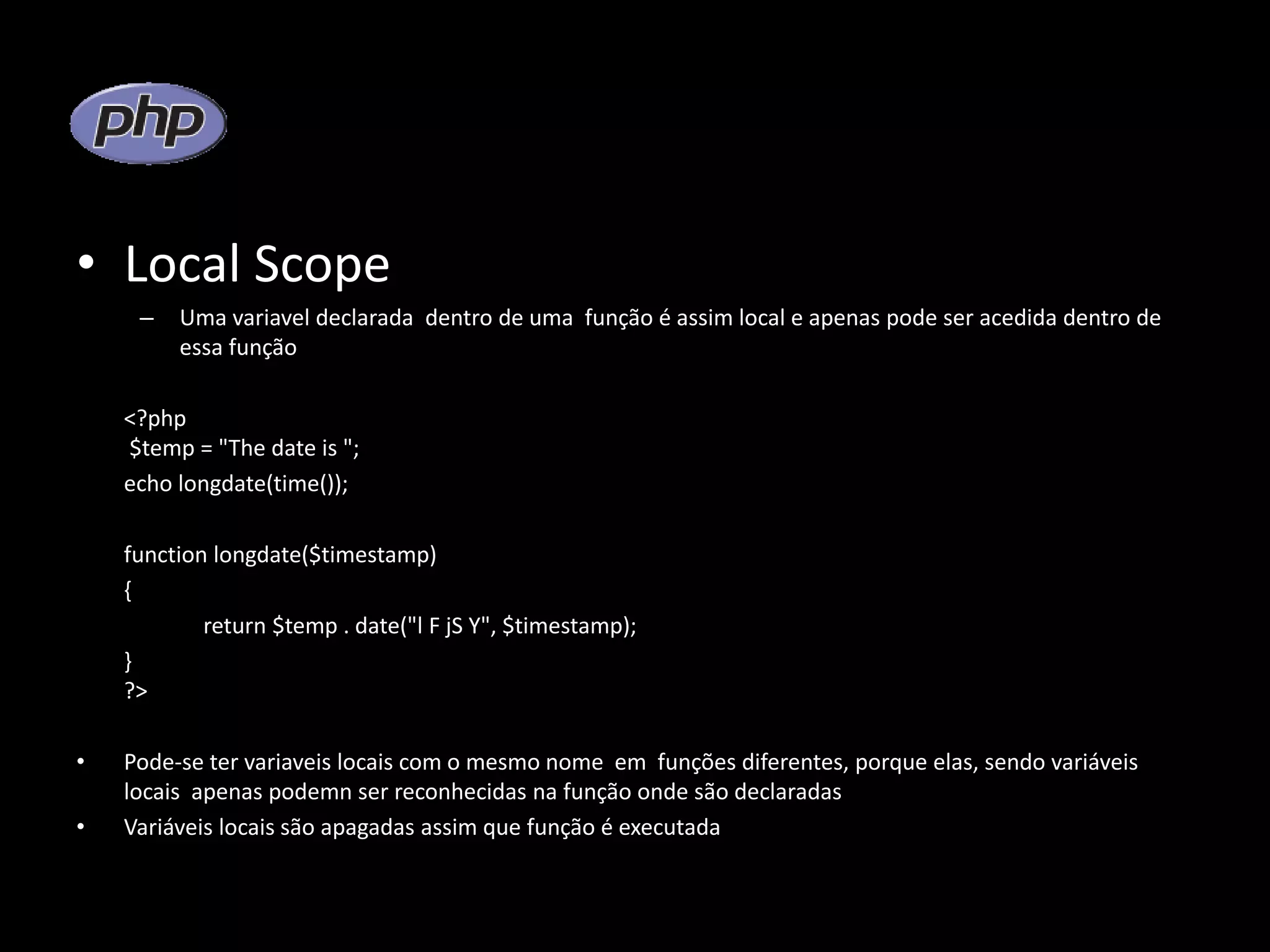 • Local Scope – Uma variavel declarada dentro de uma função é assim local e apenas pode ser acedida dentro de essa função <?php $temp = "The date is "; echo longdate(time()); function longdate($timestamp) { return $temp . date("l F jS Y", $timestamp); } ?> • Pode-se ter variaveis locais com o mesmo nome em funções diferentes, porque elas, sendo variáveis locais apenas podemn ser reconhecidas na função onde são declaradas • Variáveis locais são apagadas assim que função é executada 