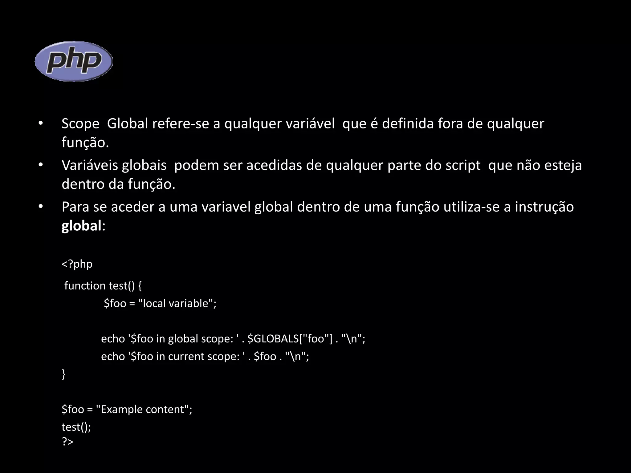 • Scope Global refere-se a qualquer variável que é definida fora de qualquer função. • Variáveis globais podem ser acedidas de qualquer parte do script que não esteja dentro da função. • Para se aceder a uma variavel global dentro de uma função utiliza-se a instrução global: <?php function test() { $foo = "local variable"; echo '$foo in global scope: ' . $GLOBALS["foo"] . "n"; echo '$foo in current scope: ' . $foo . "n"; } $foo = "Example content"; test(); ?> 