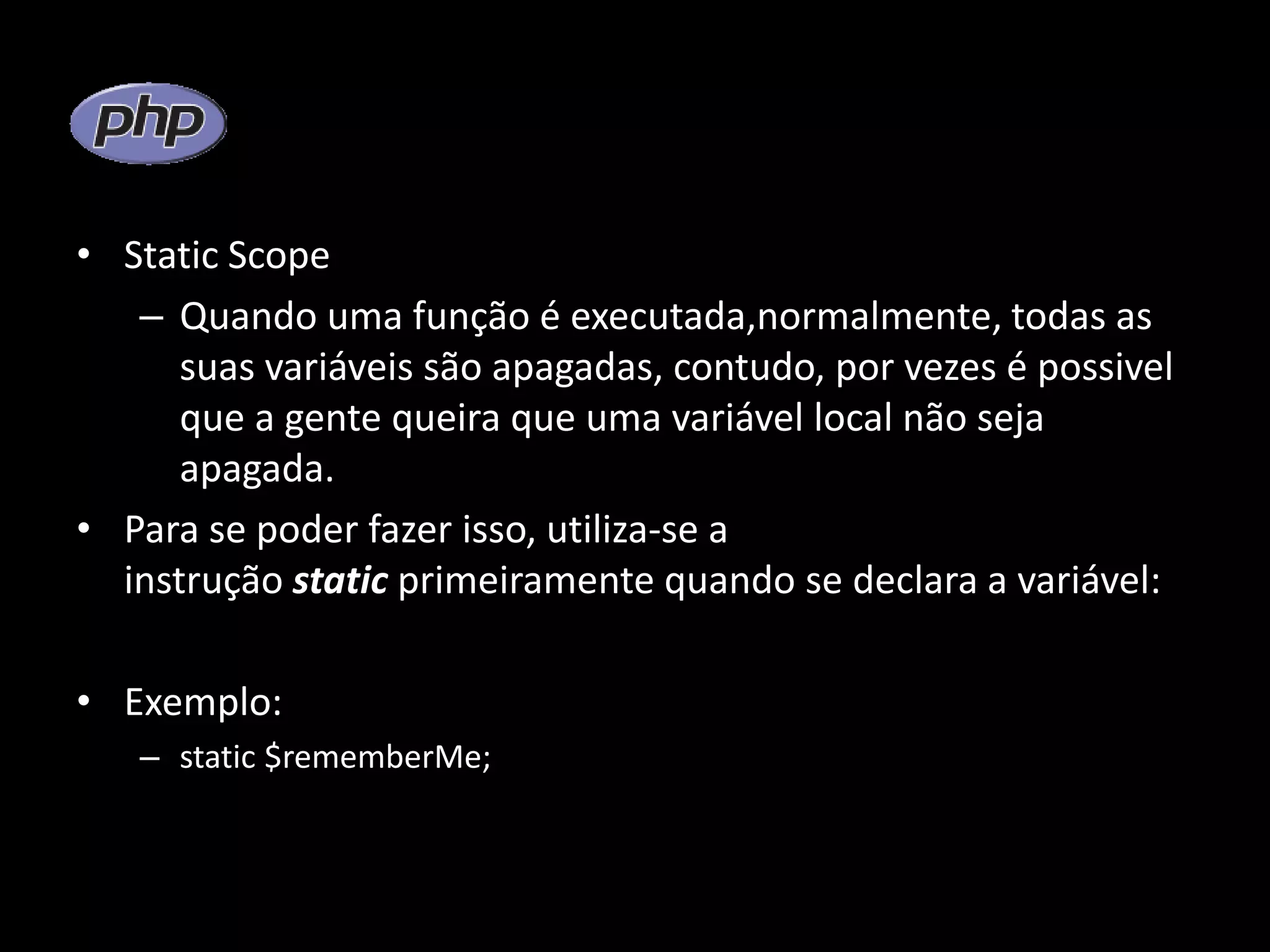 • Static Scope – Quando uma função é executada,normalmente, todas as suas variáveis são apagadas, contudo, por vezes é possivel que a gente queira que uma variável local não seja apagada. • Para se poder fazer isso, utiliza-se a instrução static primeiramente quando se declara a variável: • Exemplo: – static $rememberMe; 