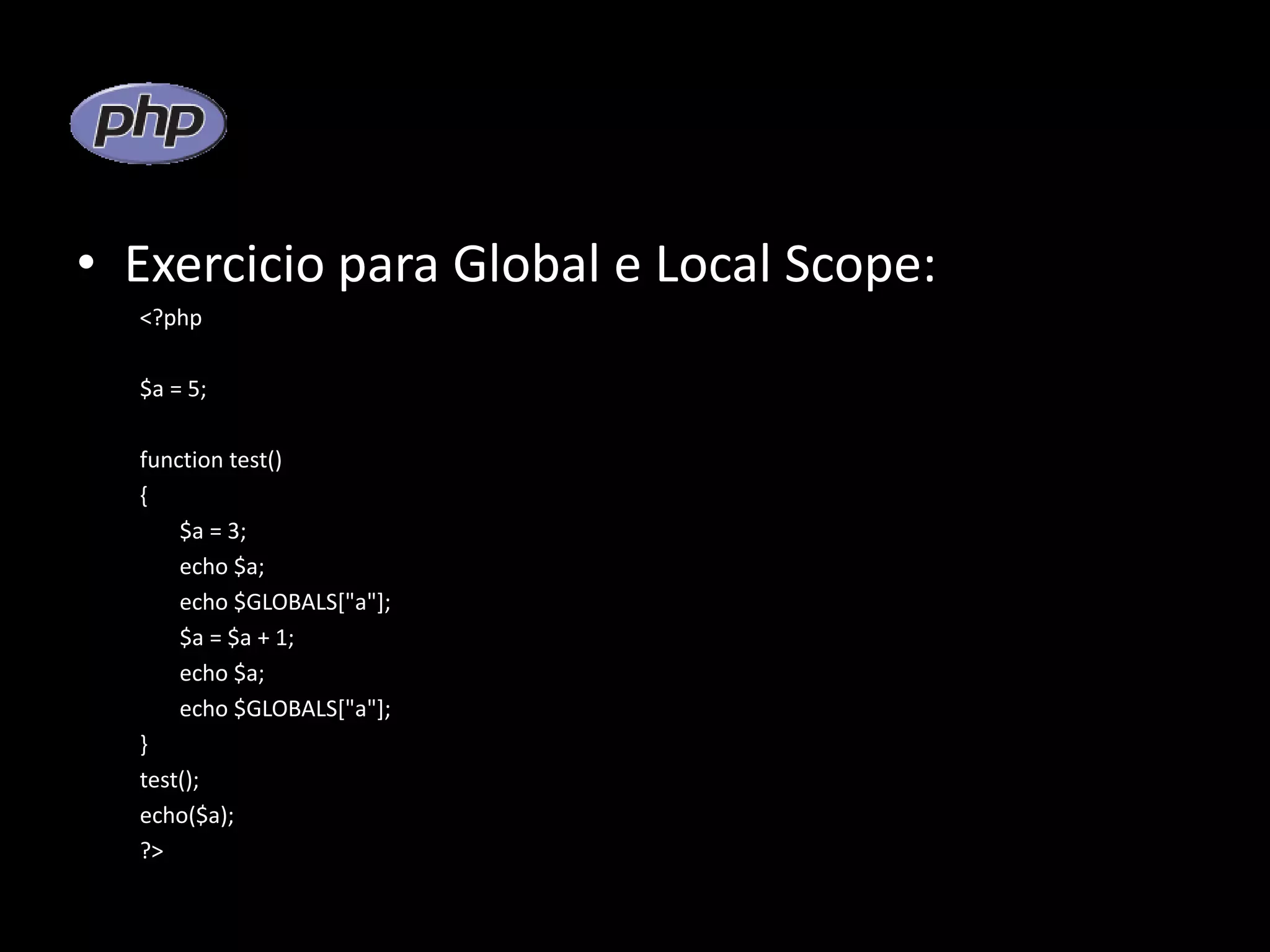 • Exercicio para Global e Local Scope: <?php $a = 5; function test() { $a = 3; echo $a; echo $GLOBALS["a"]; $a = $a + 1; echo $a; echo $GLOBALS["a"]; } test(); echo($a); ?> 