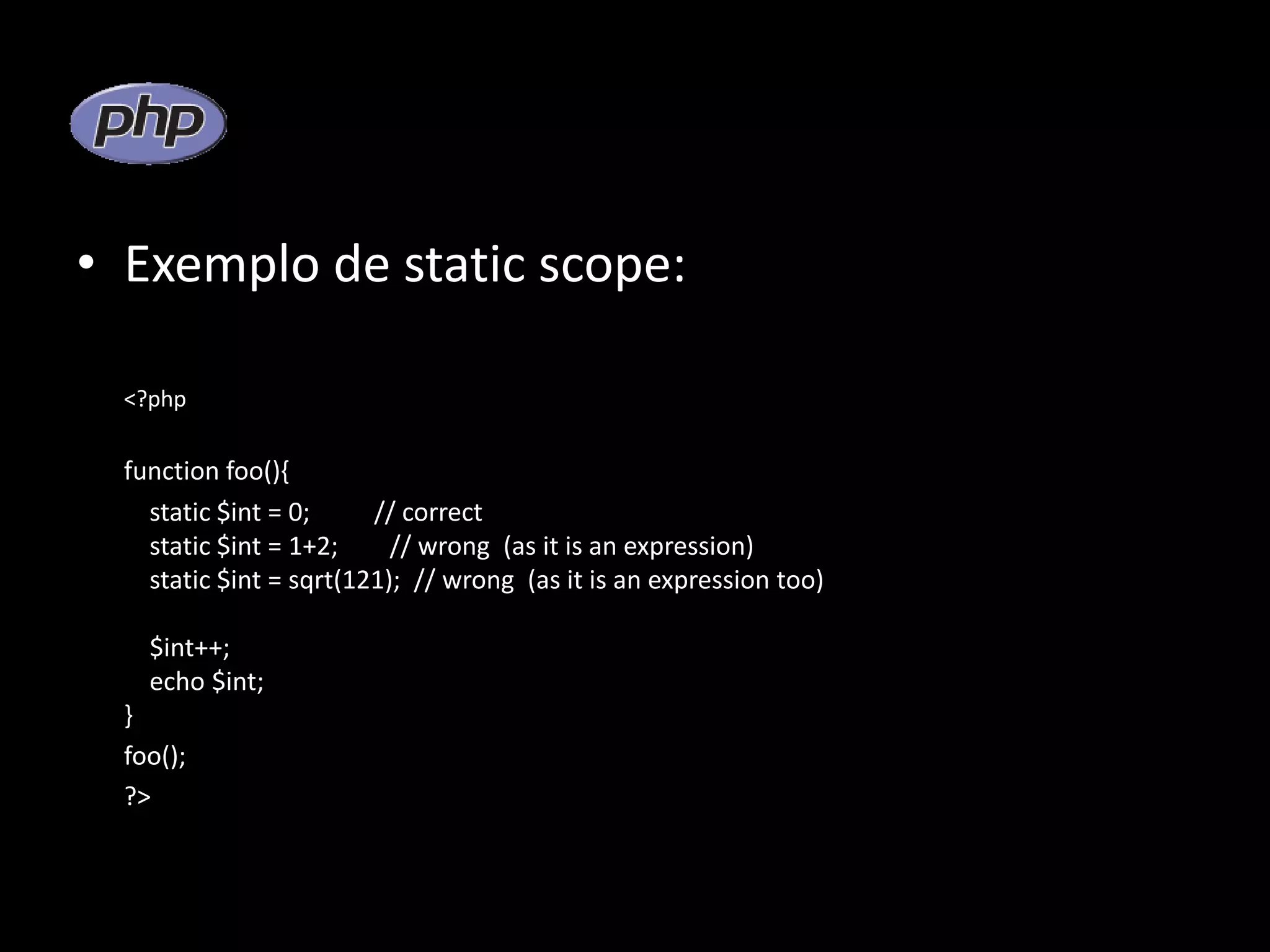 • Exemplo de static scope: <?php function foo(){ static $int = 0; // correct static $int = 1+2; // wrong (as it is an expression) static $int = sqrt(121); // wrong (as it is an expression too) $int++; echo $int; } foo(); ?> 