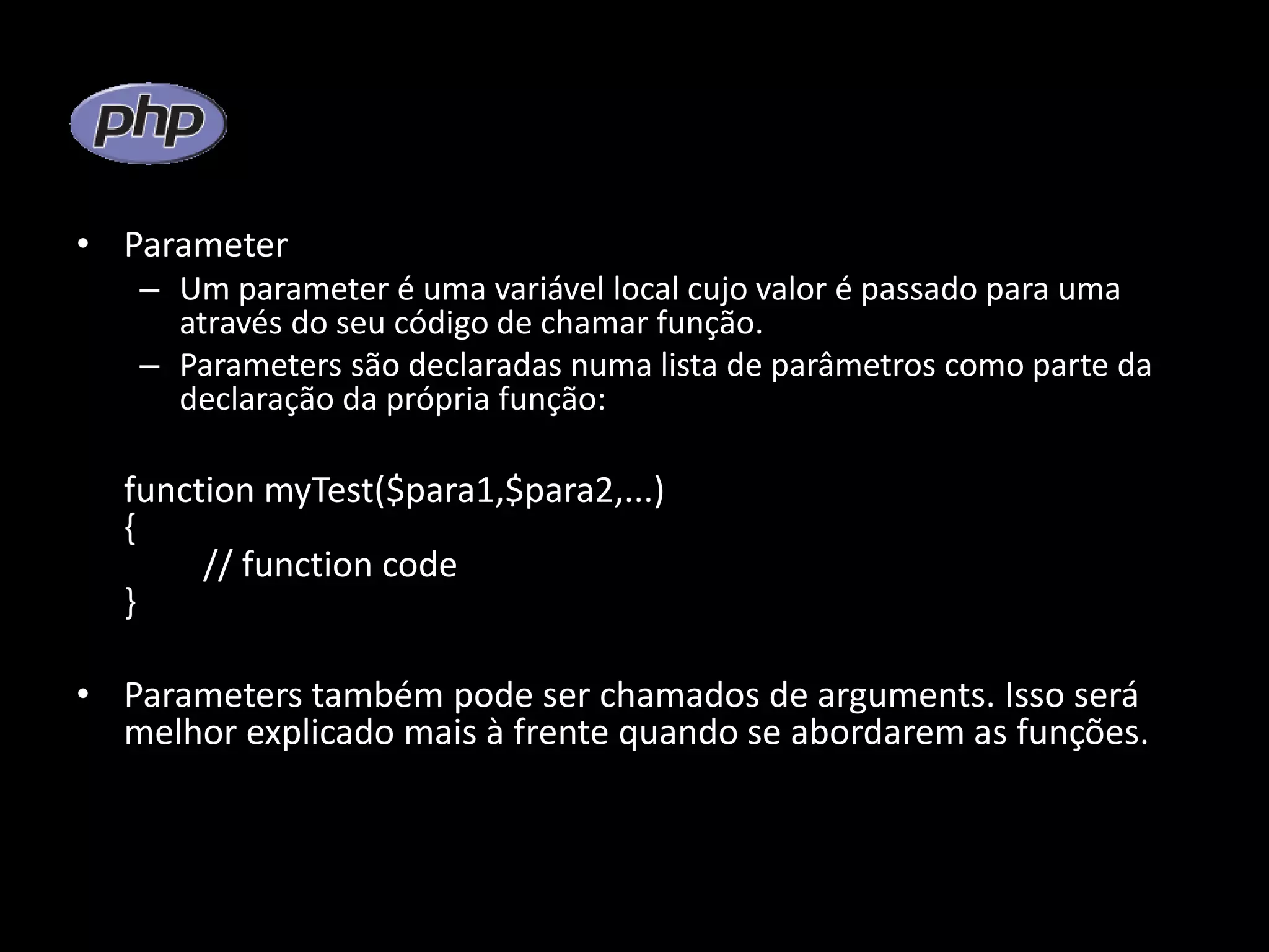 • Parameter – Um parameter é uma variável local cujo valor é passado para uma através do seu código de chamar função. – Parameters são declaradas numa lista de parâmetros como parte da declaração da própria função: function myTest($para1,$para2,...) { // function code } • Parameters também pode ser chamados de arguments. Isso será melhor explicado mais à frente quando se abordarem as funções. 