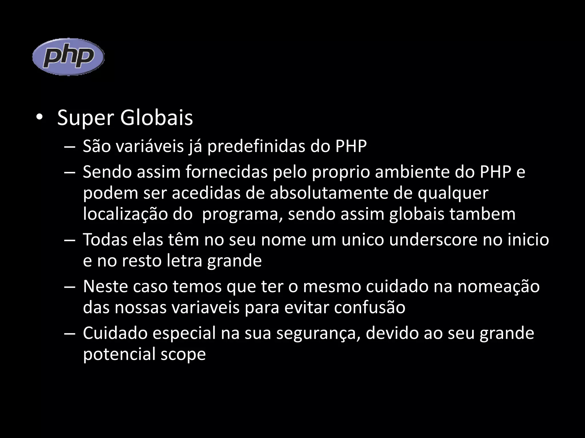 • Super Globais – São variáveis já predefinidas do PHP – Sendo assim fornecidas pelo proprio ambiente do PHP e podem ser acedidas de absolutamente de qualquer localização do programa, sendo assim globais tambem – Todas elas têm no seu nome um unico underscore no inicio e no resto letra grande – Neste caso temos que ter o mesmo cuidado na nomeação das nossas variaveis para evitar confusão – Cuidado especial na sua segurança, devido ao seu grande potencial scope 