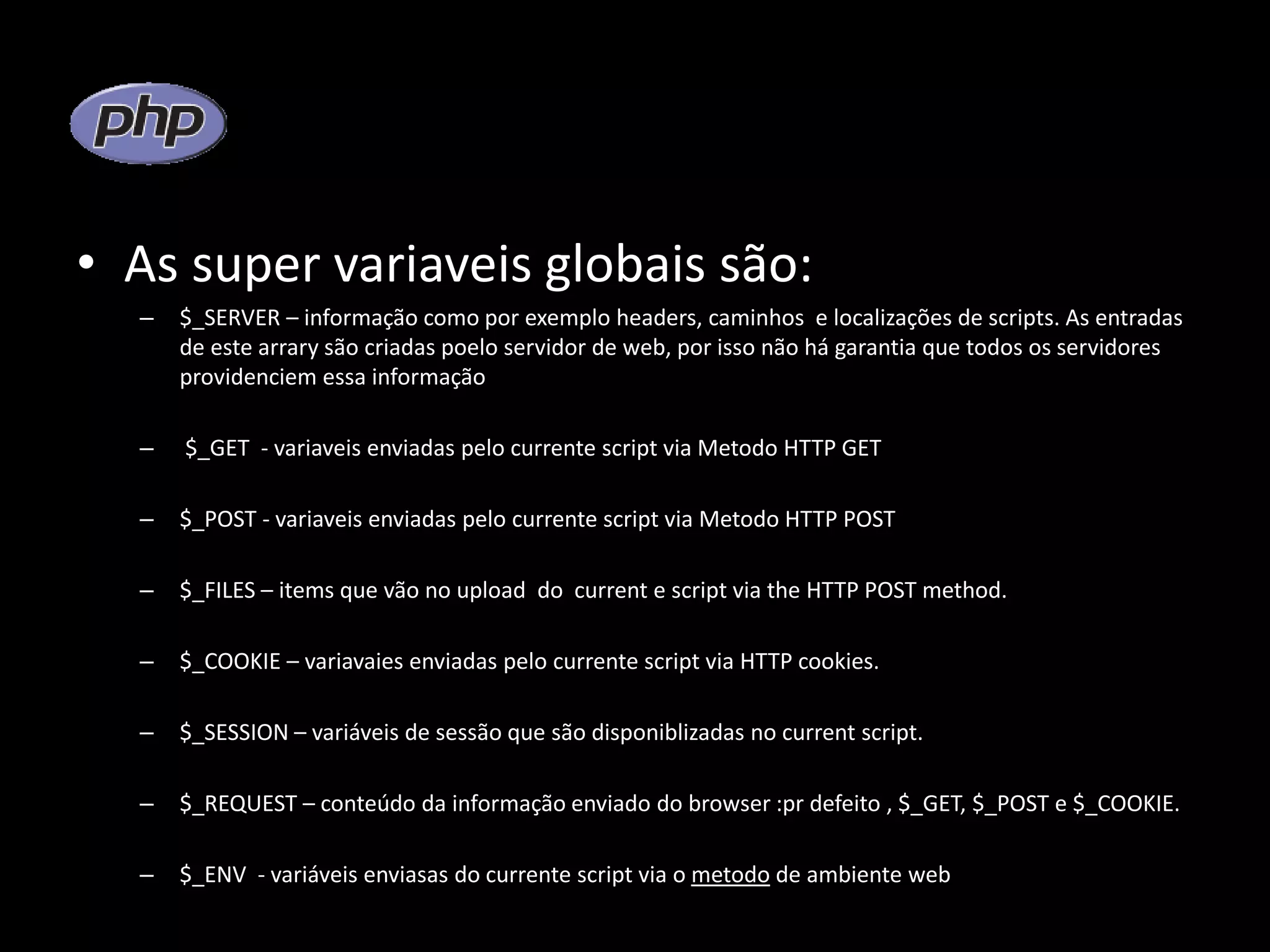 • As super variaveis globais são: – $_SERVER – informação como por exemplo headers, caminhos e localizações de scripts. As entradas de este arrary são criadas poelo servidor de web, por isso não há garantia que todos os servidores providenciem essa informação – $_GET - variaveis enviadas pelo currente script via Metodo HTTP GET – $_POST - variaveis enviadas pelo currente script via Metodo HTTP POST – $_FILES – items que vão no upload do current e script via the HTTP POST method. – $_COOKIE – variavaies enviadas pelo currente script via HTTP cookies. – $_SESSION – variáveis de sessão que são disponiblizadas no current script. – $_REQUEST – conteúdo da informação enviado do browser :pr defeito , $_GET, $_POST e $_COOKIE. – $_ENV - variáveis enviasas do currente script via o metodo de ambiente web 