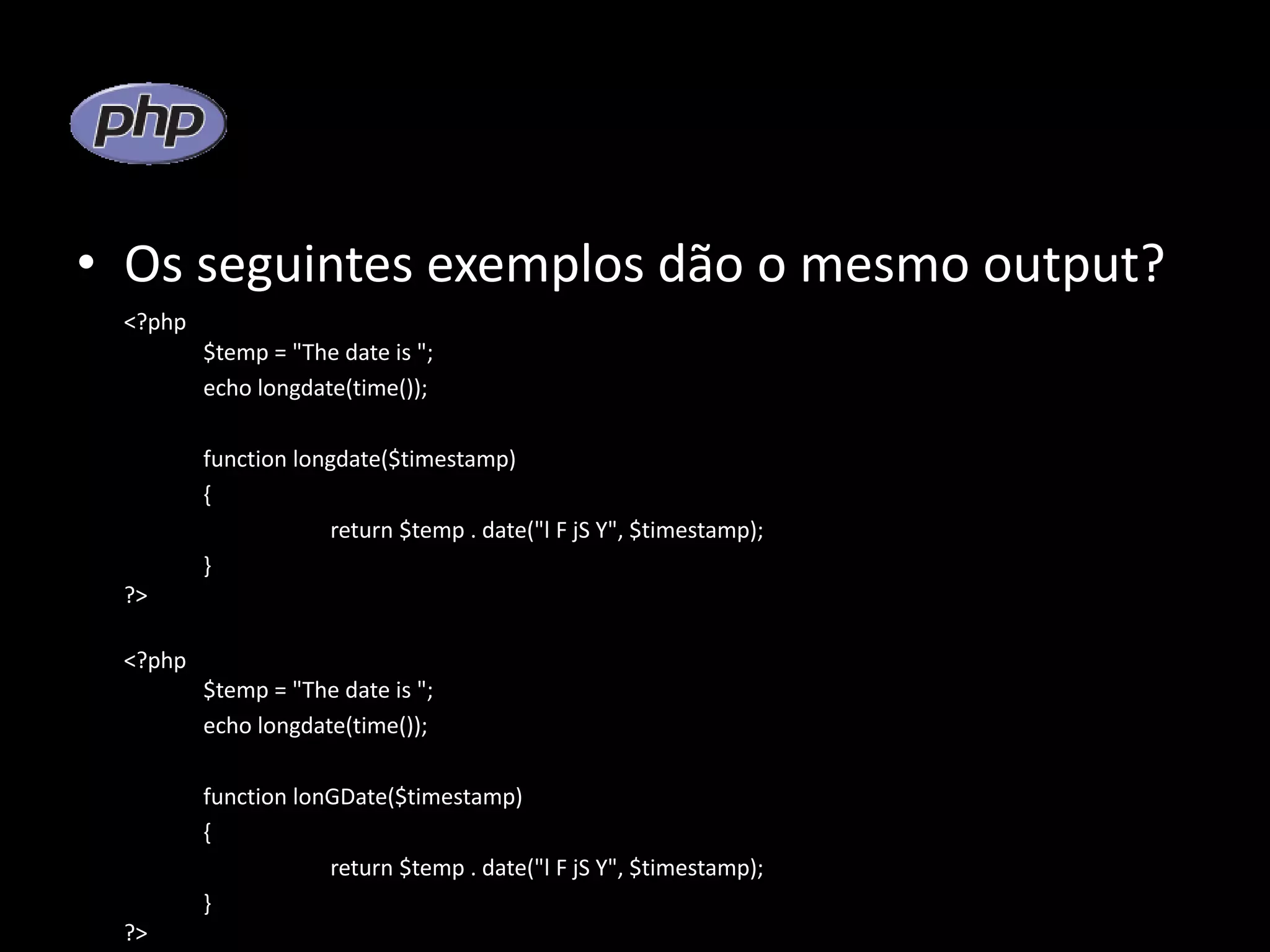 • Os seguintes exemplos dão o mesmo output? <?php $temp = "The date is "; echo longdate(time()); function longdate($timestamp) { return $temp . date("l F jS Y", $timestamp); } ?> <?php $temp = "The date is "; echo longdate(time()); function lonGDate($timestamp) { return $temp . date("l F jS Y", $timestamp); } ?> 