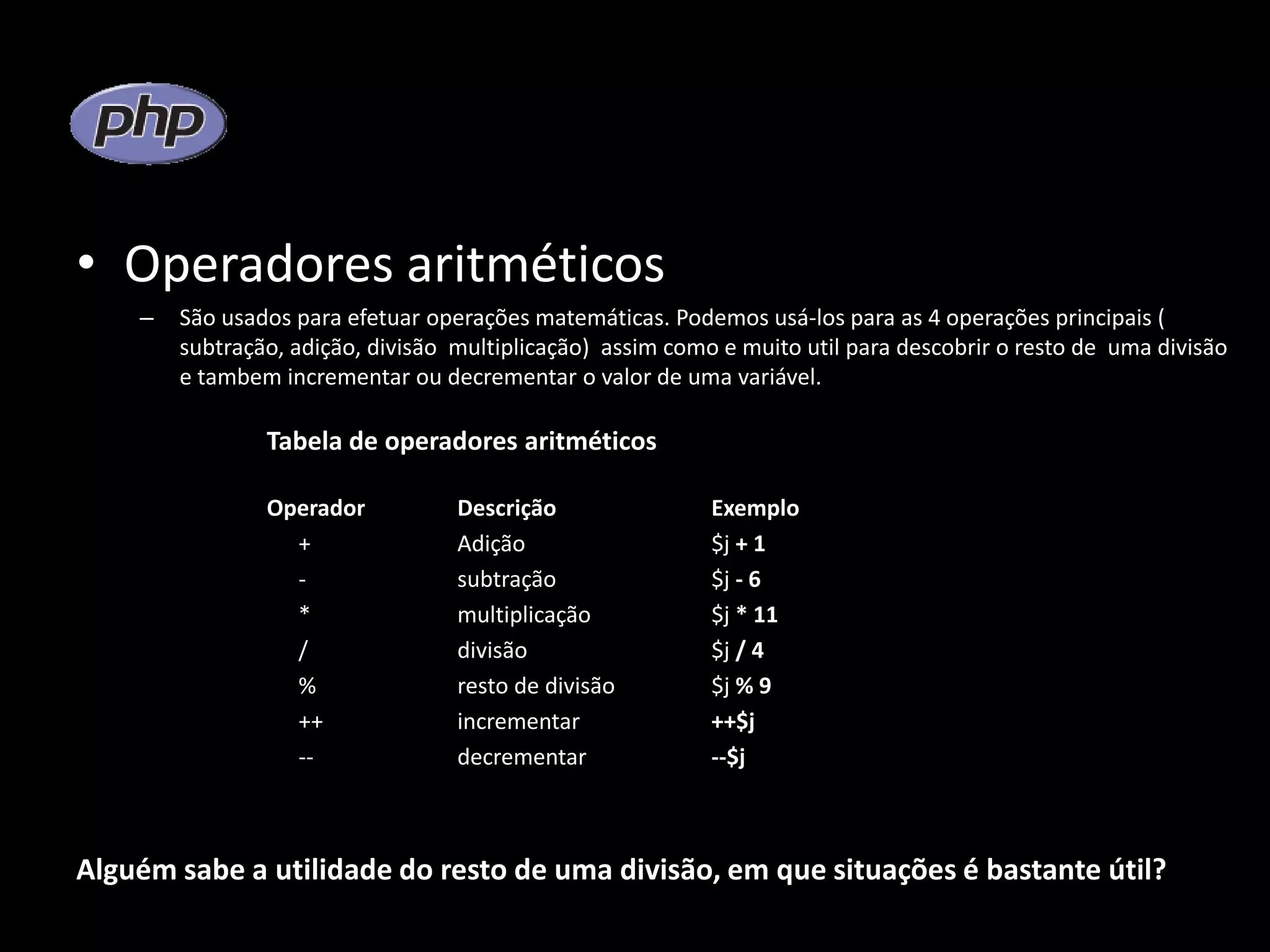 • Operadores aritméticos – São usados para efetuar operações matemáticas. Podemos usá-los para as 4 operações principais ( subtração, adição, divisão multiplicação) assim como e muito util para descobrir o resto de uma divisão e tambem incrementar ou decrementar o valor de uma variável. Tabela de operadores aritméticos Operador Descrição Exemplo + Adição $j + 1 - subtração $j - 6 * multiplicação $j * 11 / divisão $j / 4 % resto de divisão $j % 9 ++ incrementar ++$j -- decrementar --$j Alguém sabe a utilidade do resto de uma divisão, em que situações é bastante útil? 