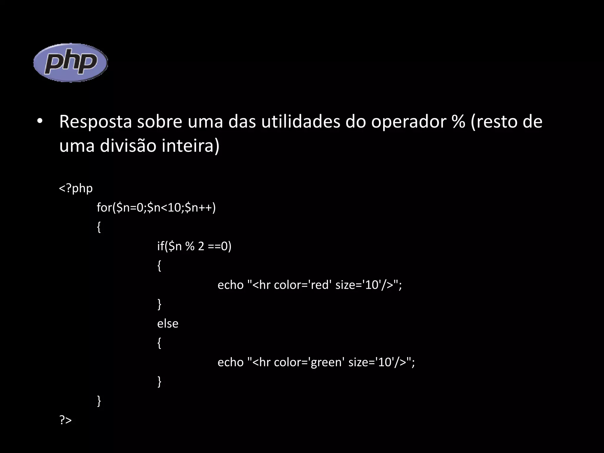 • Resposta sobre uma das utilidades do operador % (resto de uma divisão inteira) <?php for($n=0;$n<10;$n++) { if($n % 2 ==0) { echo "<hr color='red' size='10'/>"; } else { echo "<hr color='green' size='10'/>"; } } ?> 