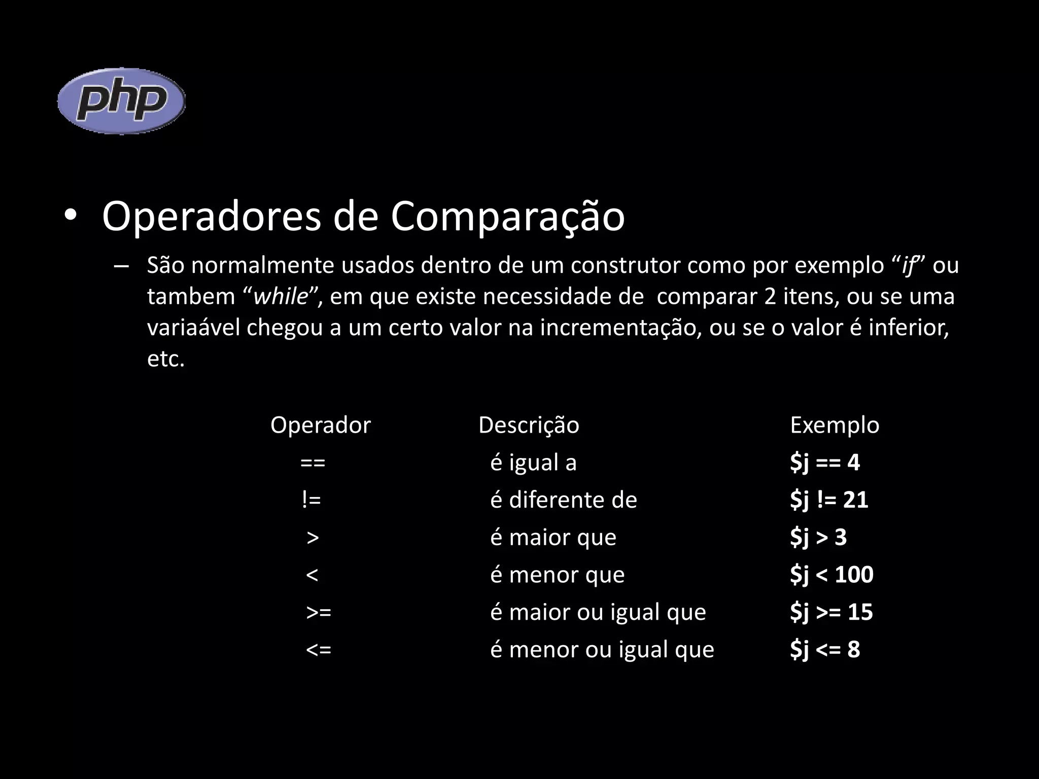 • Operadores de Comparação – São normalmente usados dentro de um construtor como por exemplo “if” ou tambem “while”, em que existe necessidade de comparar 2 itens, ou se uma variaável chegou a um certo valor na incrementação, ou se o valor é inferior, etc. Operador Descrição Exemplo == é igual a $j == 4 != é diferente de $j != 21 > é maior que $j > 3 < é menor que $j < 100 >= é maior ou igual que $j >= 15 <= é menor ou igual que $j <= 8 