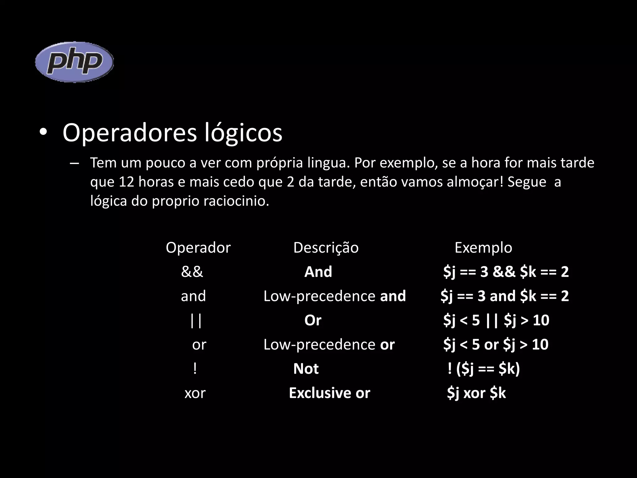 • Operadores lógicos – Tem um pouco a ver com própria lingua. Por exemplo, se a hora for mais tarde que 12 horas e mais cedo que 2 da tarde, então vamos almoçar! Segue a lógica do proprio raciocinio. Operador Descrição Exemplo && And $j == 3 && $k == 2 and Low-precedence and $j == 3 and $k == 2 || Or $j < 5 || $j > 10 or Low-precedence or $j < 5 or $j > 10 ! Not ! ($j == $k) xor Exclusive or $j xor $k 