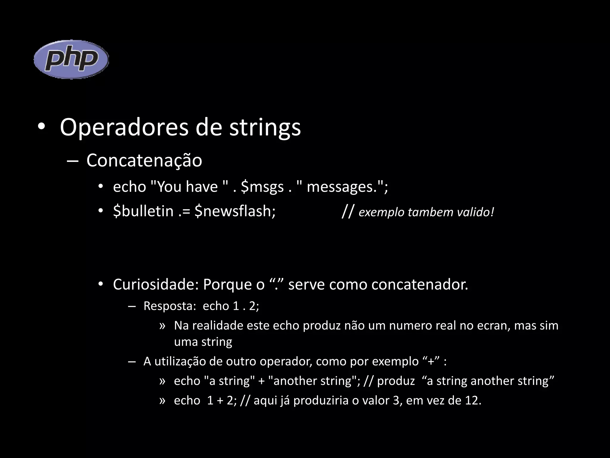 • Operadores de strings – Concatenação • echo "You have " . $msgs . " messages."; • $bulletin .= $newsflash; // exemplo tambem valido! • Curiosidade: Porque o “.” serve como concatenador. – Resposta: echo 1 . 2; » Na realidade este echo produz não um numero real no ecran, mas sim uma string – A utilização de outro operador, como por exemplo “+” : » echo "a string" + "another string"; // produz “a string another string” » echo 1 + 2; // aqui já produziria o valor 3, em vez de 12. 