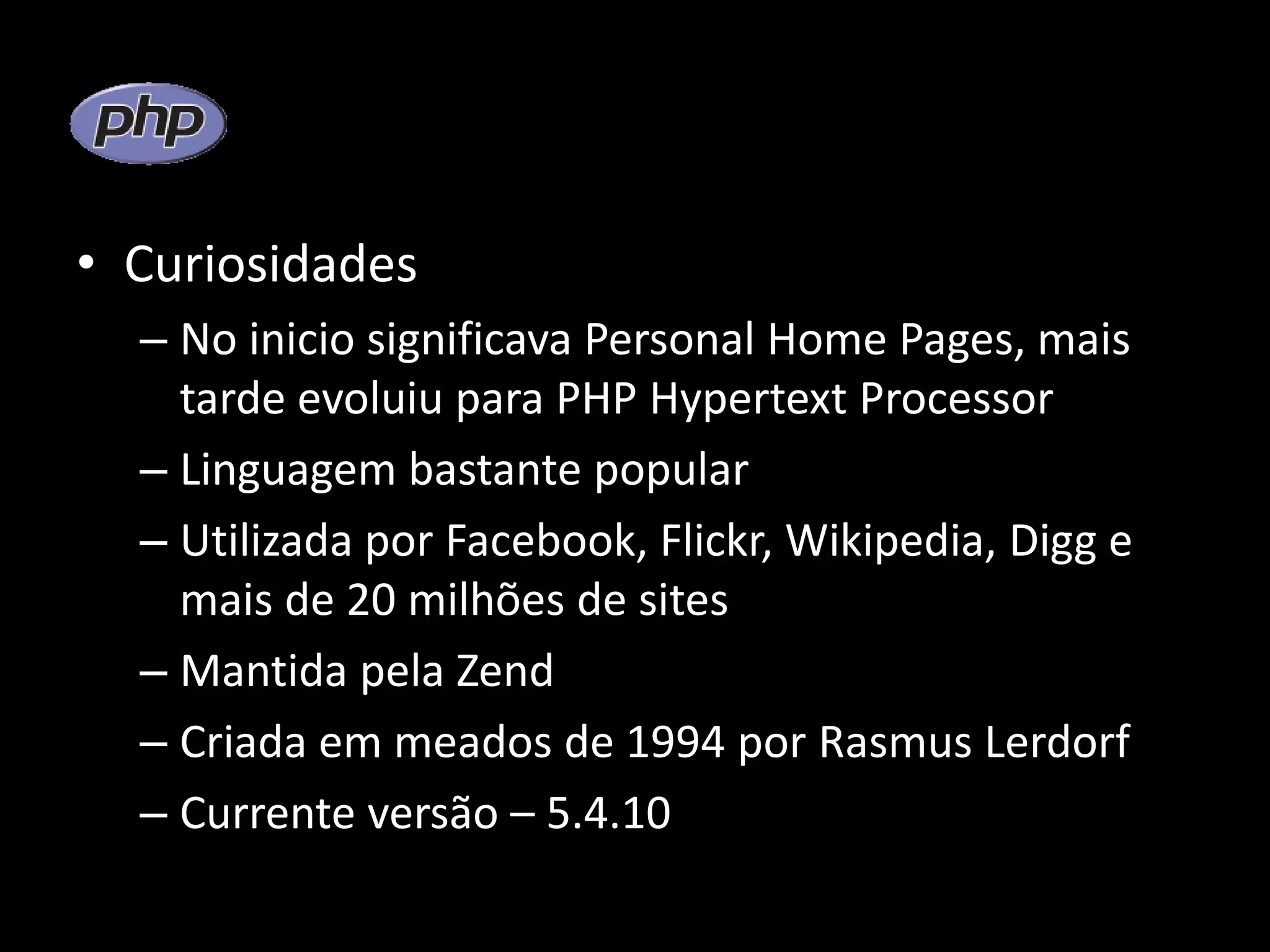 • Curiosidades – No inicio significava Personal Home Pages, mais tarde evoluiu para PHP Hypertext Processor – Linguagem bastante popular – Utilizada por Facebook, Flickr, Wikipedia, Digg e mais de 20 milhões de sites – Mantida pela Zend – Criada em meados de 1994 por Rasmus Lerdorf – Currente versão – 5.4.10 