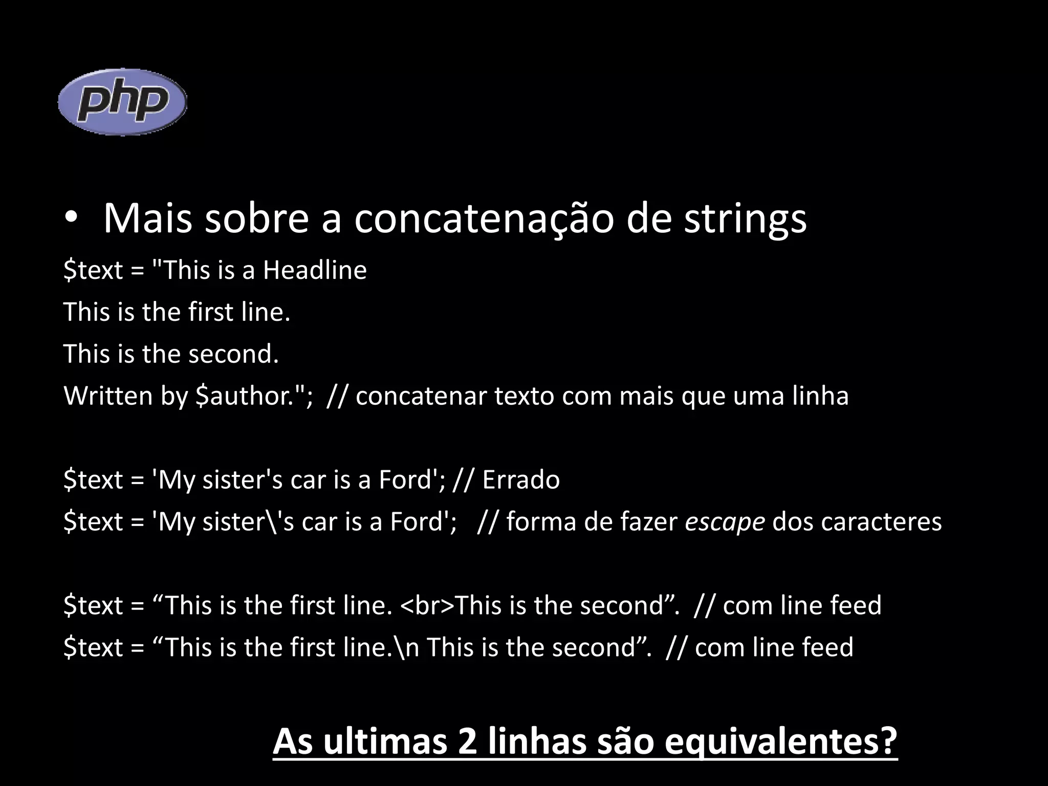 • Mais sobre a concatenação de strings $text = "This is a Headline This is the first line. This is the second. Written by $author."; // concatenar texto com mais que uma linha $text = 'My sister's car is a Ford'; // Errado $text = 'My sister's car is a Ford'; // forma de fazer escape dos caracteres $text = “This is the first line. <br>This is the second”. // com line feed $text = “This is the first line.n This is the second”. // com line feed As ultimas 2 linhas são equivalentes? 