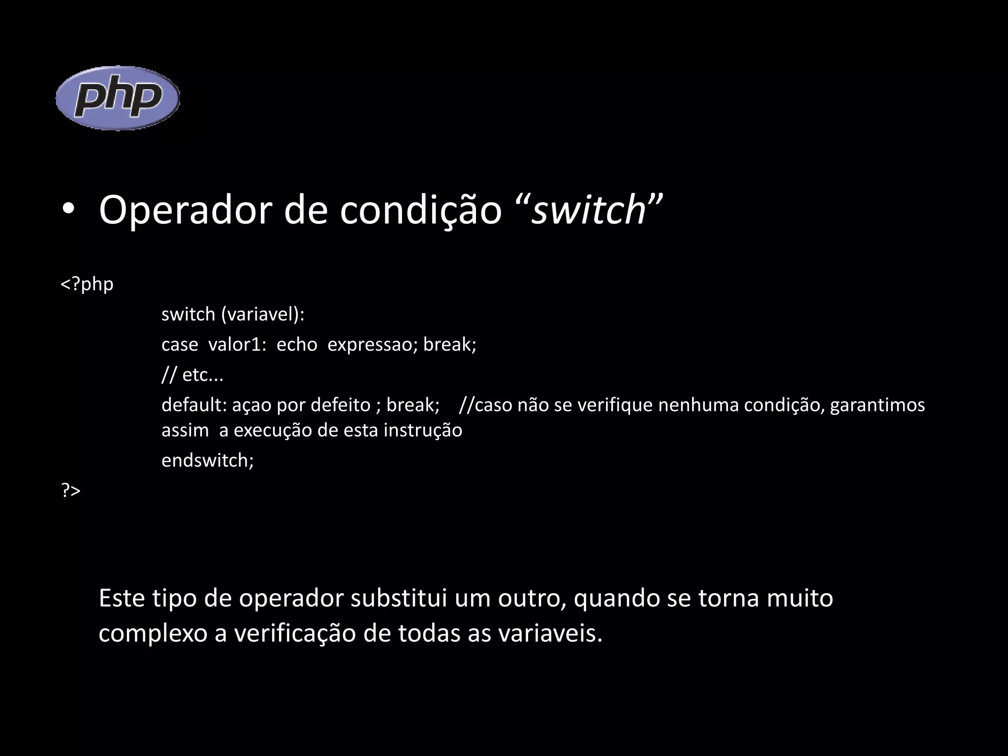 • Operador de condição “switch” <?php switch (variavel): case valor1: echo expressao; break; // etc... default: açao por defeito ; break; //caso não se verifique nenhuma condição, garantimos assim a execução de esta instrução endswitch; ?> Este tipo de operador substitui um outro, quando se torna muito complexo a verificação de todas as variaveis. 