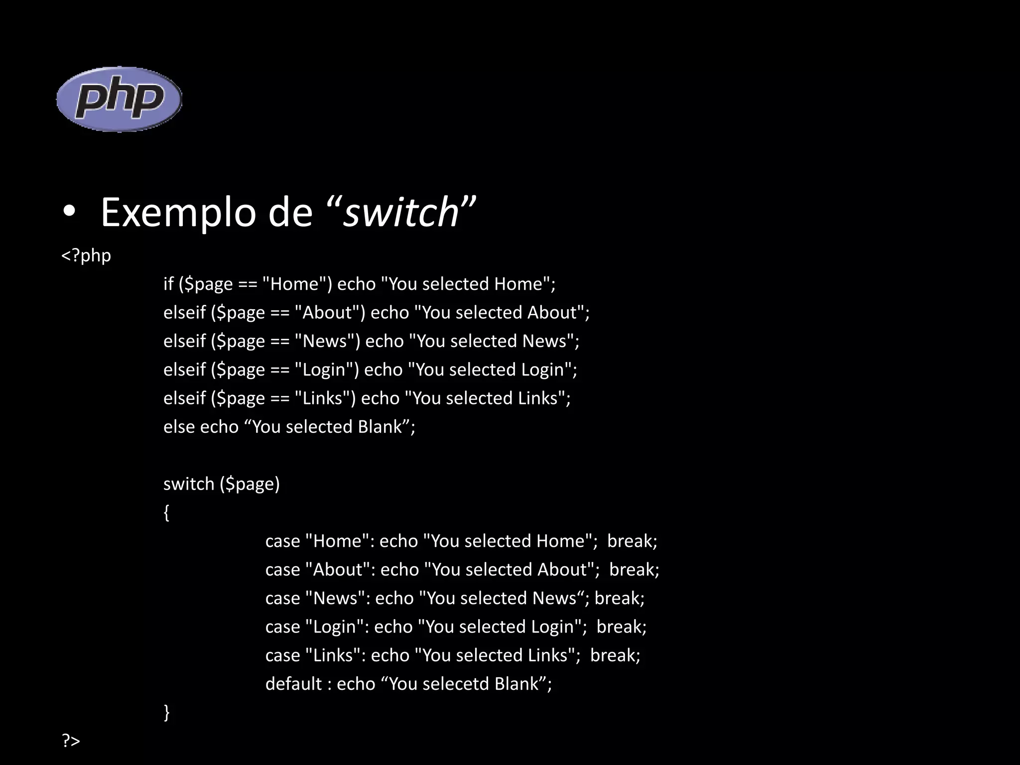 • Exemplo de “switch” <?php if ($page == "Home") echo "You selected Home"; elseif ($page == "About") echo "You selected About"; elseif ($page == "News") echo "You selected News"; elseif ($page == "Login") echo "You selected Login"; elseif ($page == "Links") echo "You selected Links"; else echo “You selected Blank”; switch ($page) { case "Home": echo "You selected Home"; break; case "About": echo "You selected About"; break; case "News": echo "You selected News“; break; case "Login": echo "You selected Login"; break; case "Links": echo "You selected Links"; break; default : echo “You selecetd Blank”; } ?> 