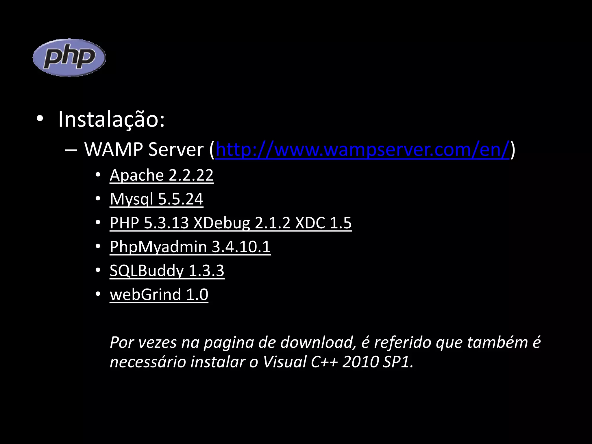 • Instalação: – WAMP Server (http://www.wampserver.com/en/) • Apache 2.2.22 • Mysql 5.5.24 • PHP 5.3.13 XDebug 2.1.2 XDC 1.5 • PhpMyadmin 3.4.10.1 • SQLBuddy 1.3.3 • webGrind 1.0 Por vezes na pagina de download, é referido que também é necessário instalar o Visual C++ 2010 SP1. 