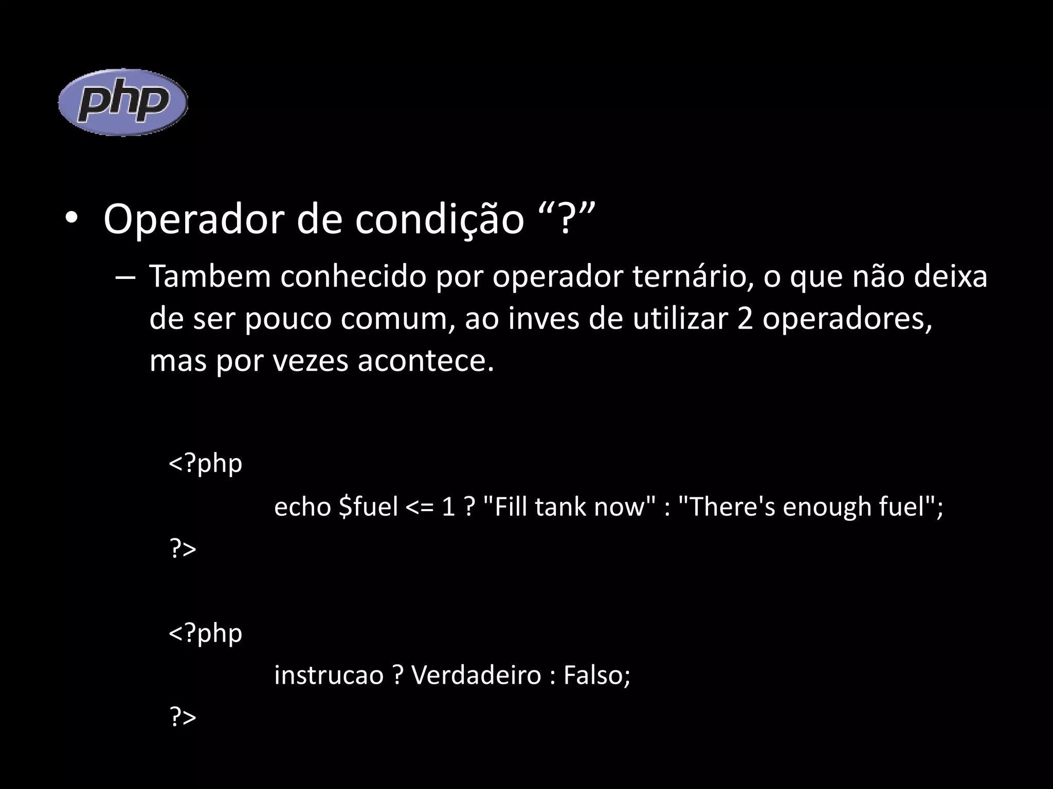 • Operador de condição “?” – Tambem conhecido por operador ternário, o que não deixa de ser pouco comum, ao inves de utilizar 2 operadores, mas por vezes acontece. <?php echo $fuel <= 1 ? "Fill tank now" : "There's enough fuel"; ?> <?php instrucao ? Verdadeiro : Falso; ?> 