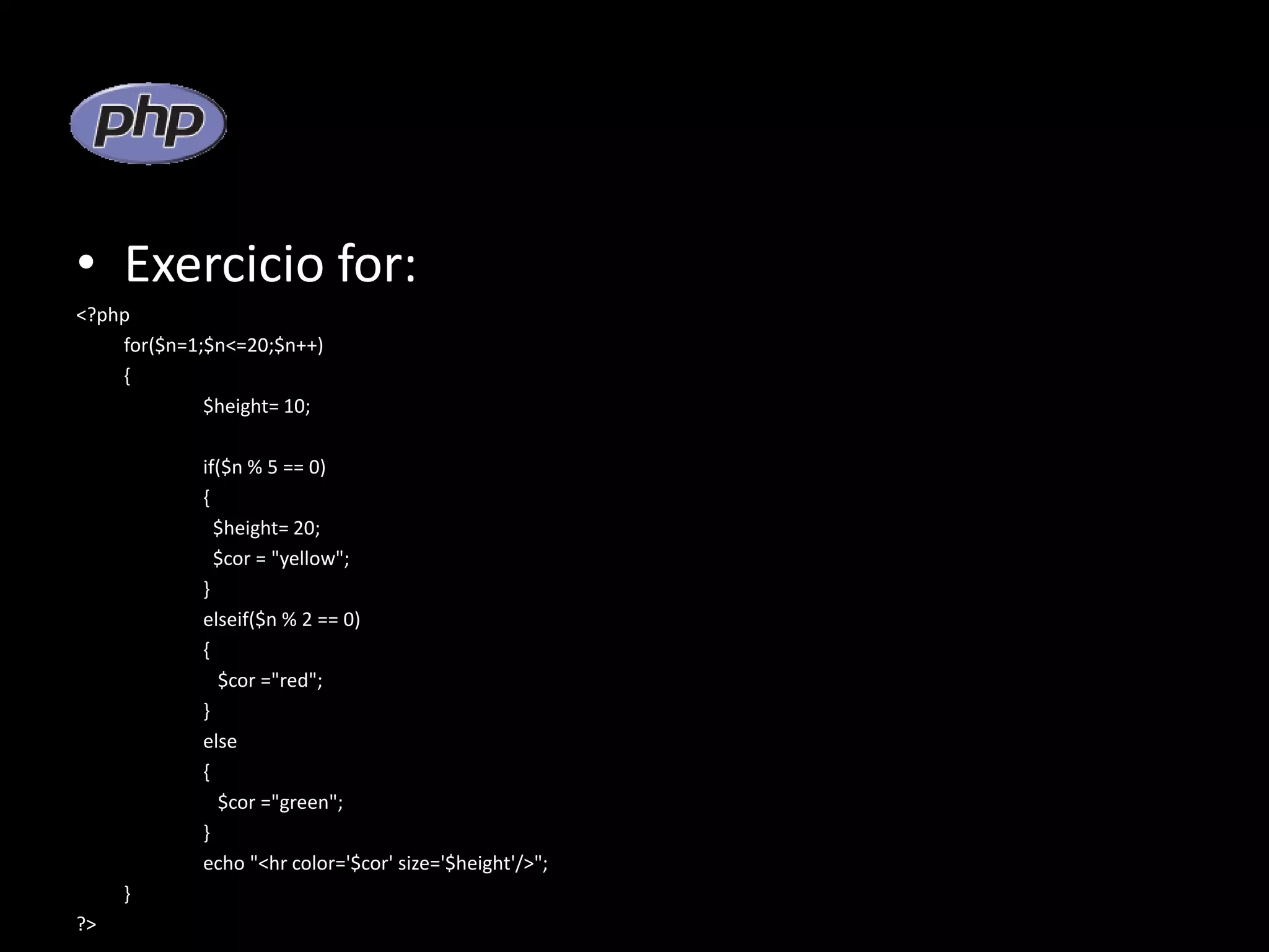 • Exercicio for: <?php for($n=1;$n<=20;$n++) { $height= 10; if($n % 5 == 0) { $height= 20; $cor = "yellow"; } elseif($n % 2 == 0) { $cor ="red"; } else { $cor ="green"; } echo "<hr color='$cor' size='$height'/>"; } ?> 