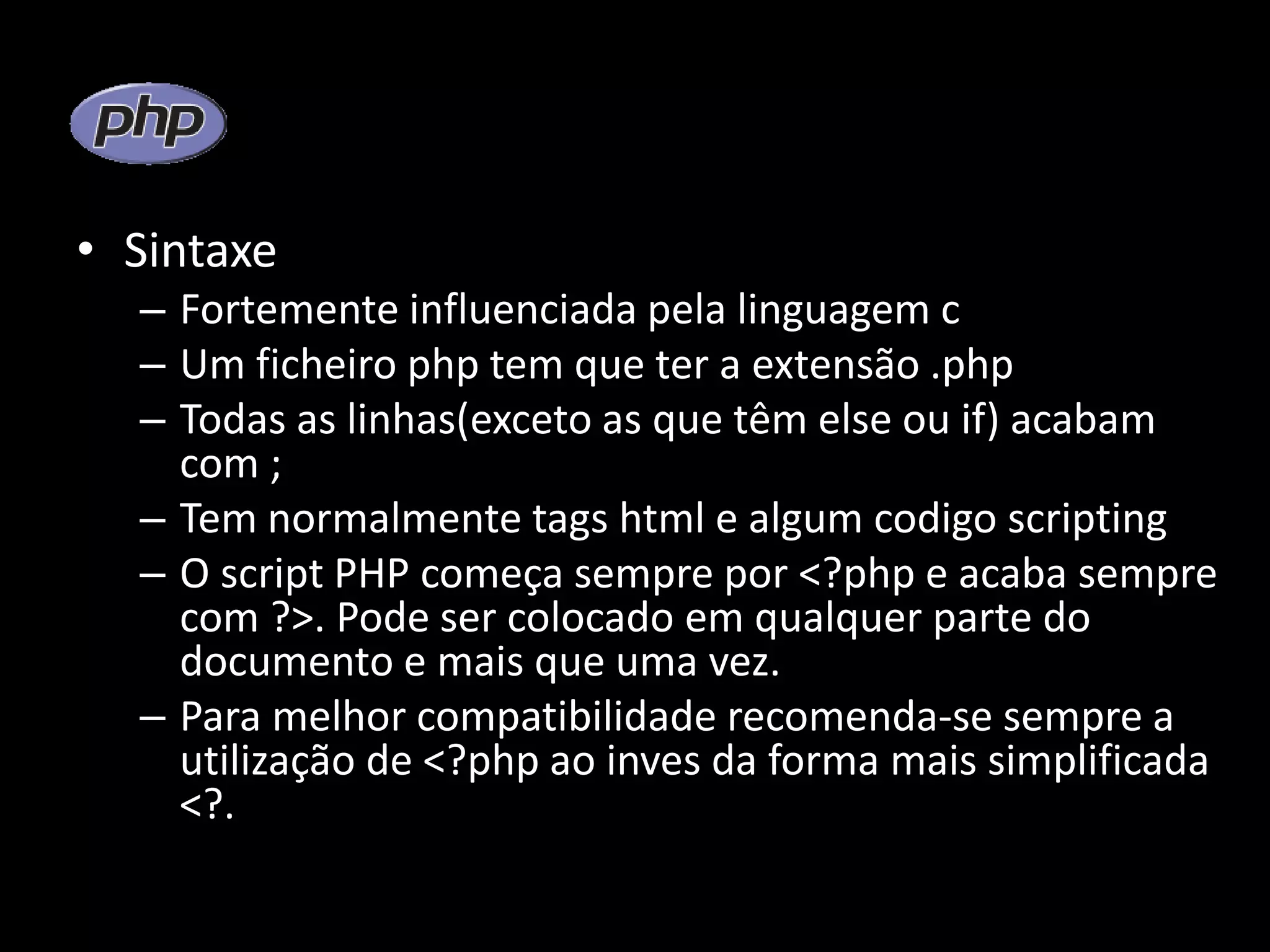• Sintaxe – Fortemente influenciada pela linguagem c – Um ficheiro php tem que ter a extensão .php – Todas as linhas(exceto as que têm else ou if) acabam com ; – Tem normalmente tags html e algum codigo scripting – O script PHP começa sempre por <?php e acaba sempre com ?>. Pode ser colocado em qualquer parte do documento e mais que uma vez. – Para melhor compatibilidade recomenda-se sempre a utilização de <?php ao inves da forma mais simplificada <?. 