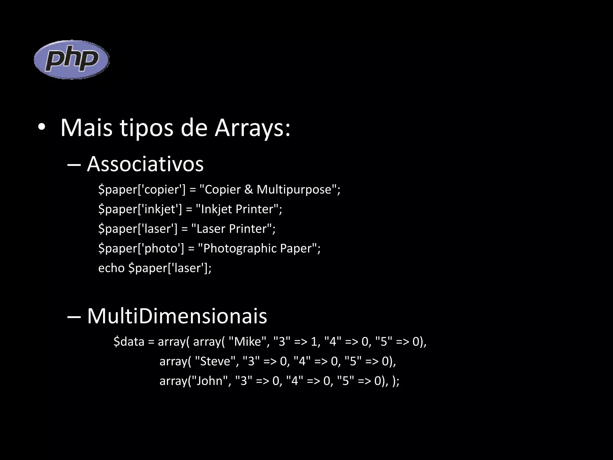 • Mais tipos de Arrays: – Associativos $paper['copier'] = "Copier & Multipurpose"; $paper['inkjet'] = "Inkjet Printer"; $paper['laser'] = "Laser Printer"; $paper['photo'] = "Photographic Paper"; echo $paper['laser']; – MultiDimensionais $data = array( array( "Mike", "3" => 1, "4" => 0, "5" => 0), array( "Steve", "3" => 0, "4" => 0, "5" => 0), array("John", "3" => 0, "4" => 0, "5" => 0), ); 