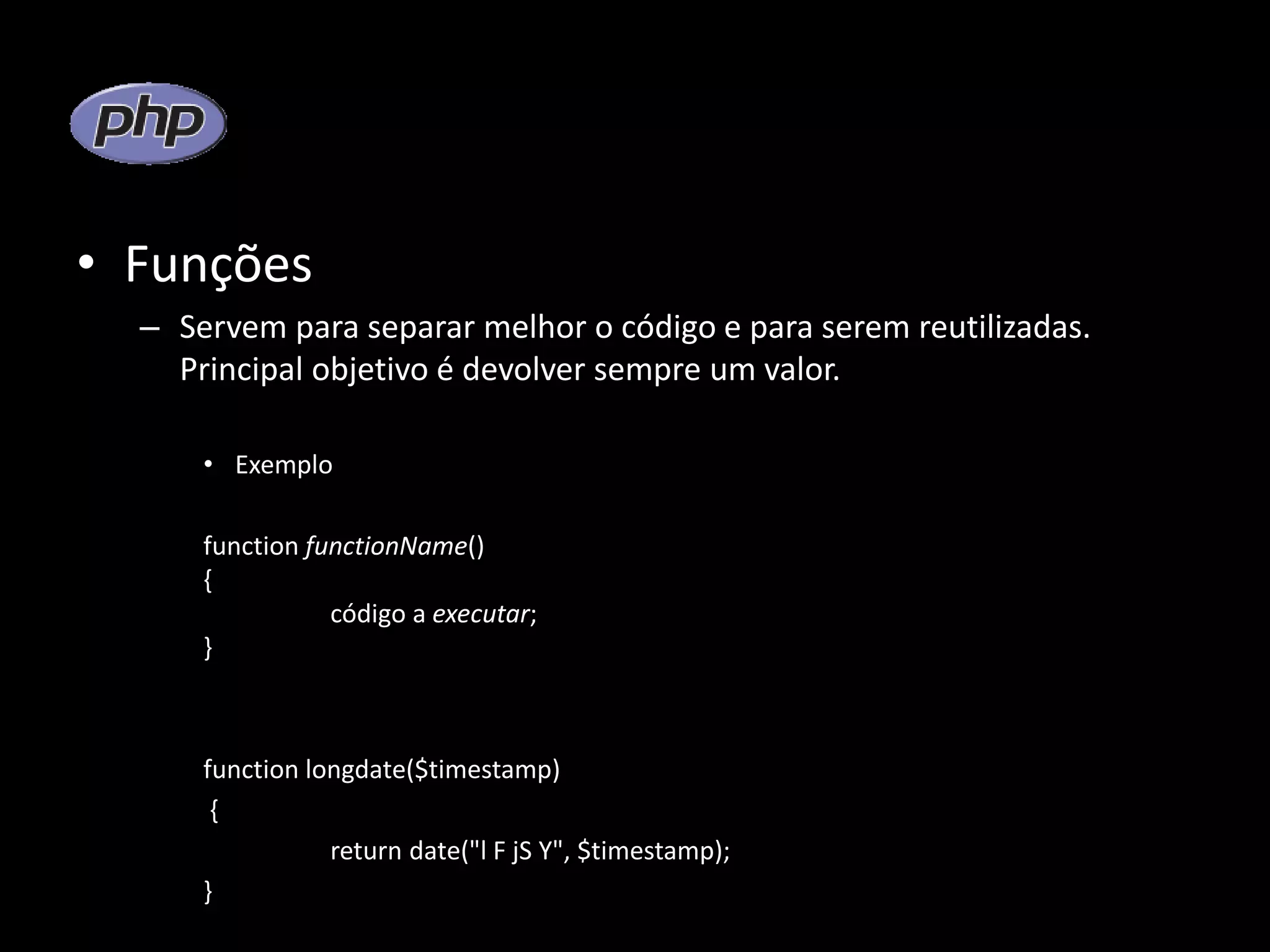 • Funções – Servem para separar melhor o código e para serem reutilizadas. Principal objetivo é devolver sempre um valor. • Exemplo function functionName() { código a executar; } function longdate($timestamp) { return date("l F jS Y", $timestamp); } 