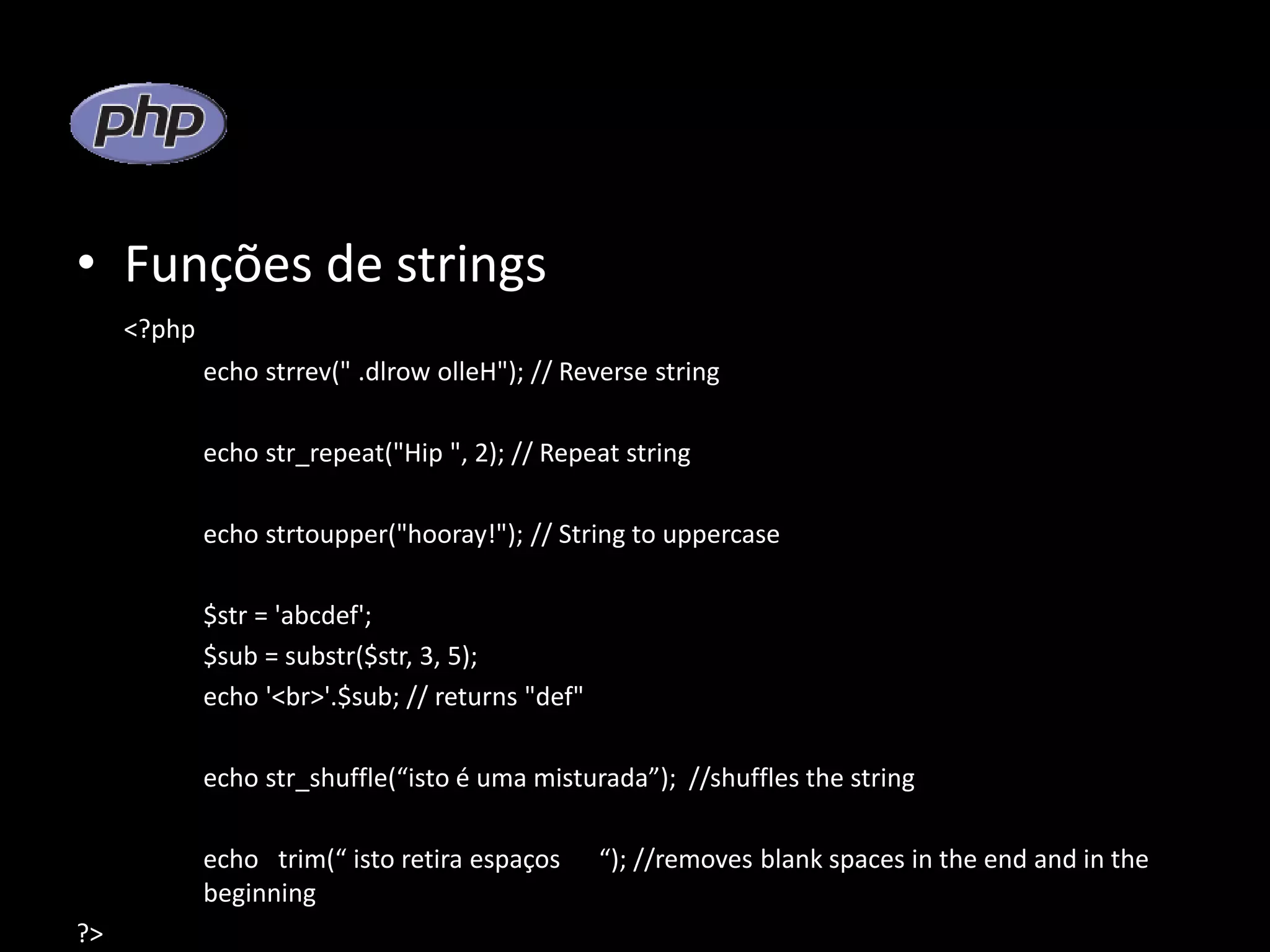 • Funções de strings <?php echo strrev(" .dlrow olleH"); // Reverse string echo str_repeat("Hip ", 2); // Repeat string echo strtoupper("hooray!"); // String to uppercase $str = 'abcdef'; $sub = substr($str, 3, 5); echo '<br>'.$sub; // returns "def" echo str_shuffle(“isto é uma misturada”); //shuffles the string echo trim(“ isto retira espaços “); //removes blank spaces in the end and in the beginning ?> 
