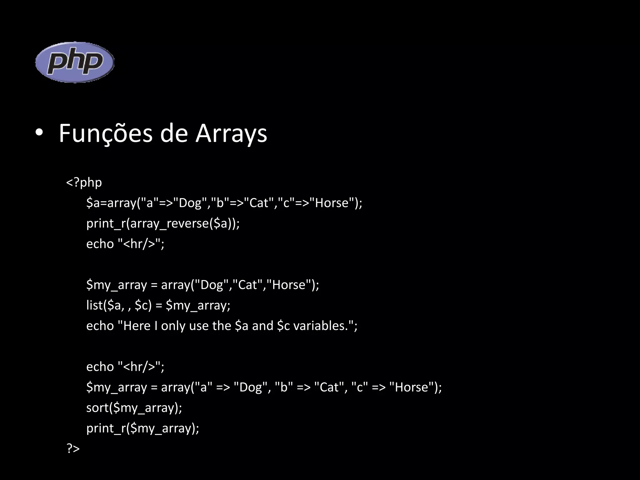 • Funções de Arrays <?php $a=array("a"=>"Dog","b"=>"Cat","c"=>"Horse"); print_r(array_reverse($a)); echo "<hr/>"; $my_array = array("Dog","Cat","Horse"); list($a, , $c) = $my_array; echo "Here I only use the $a and $c variables."; echo "<hr/>"; $my_array = array("a" => "Dog", "b" => "Cat", "c" => "Horse"); sort($my_array); print_r($my_array); ?> 