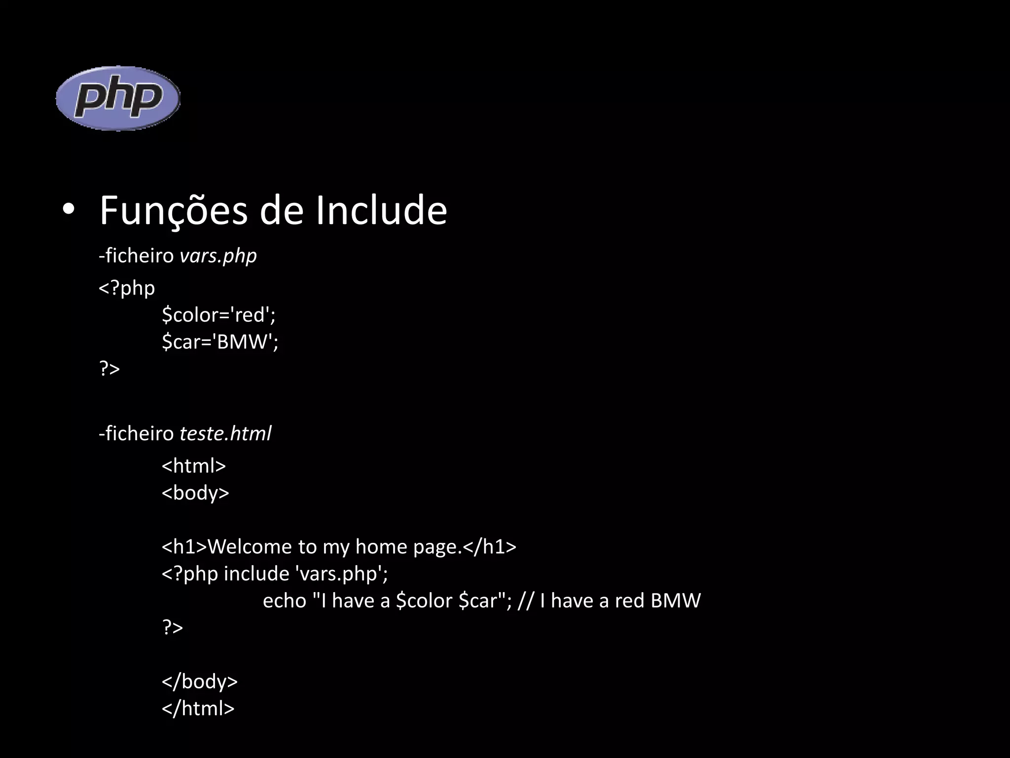 • Funções de Include -ficheiro vars.php <?php $color='red'; $car='BMW'; ?> -ficheiro teste.html <html> <body> <h1>Welcome to my home page.</h1> <?php include 'vars.php'; echo "I have a $color $car"; // I have a red BMW ?> </body> </html> 
