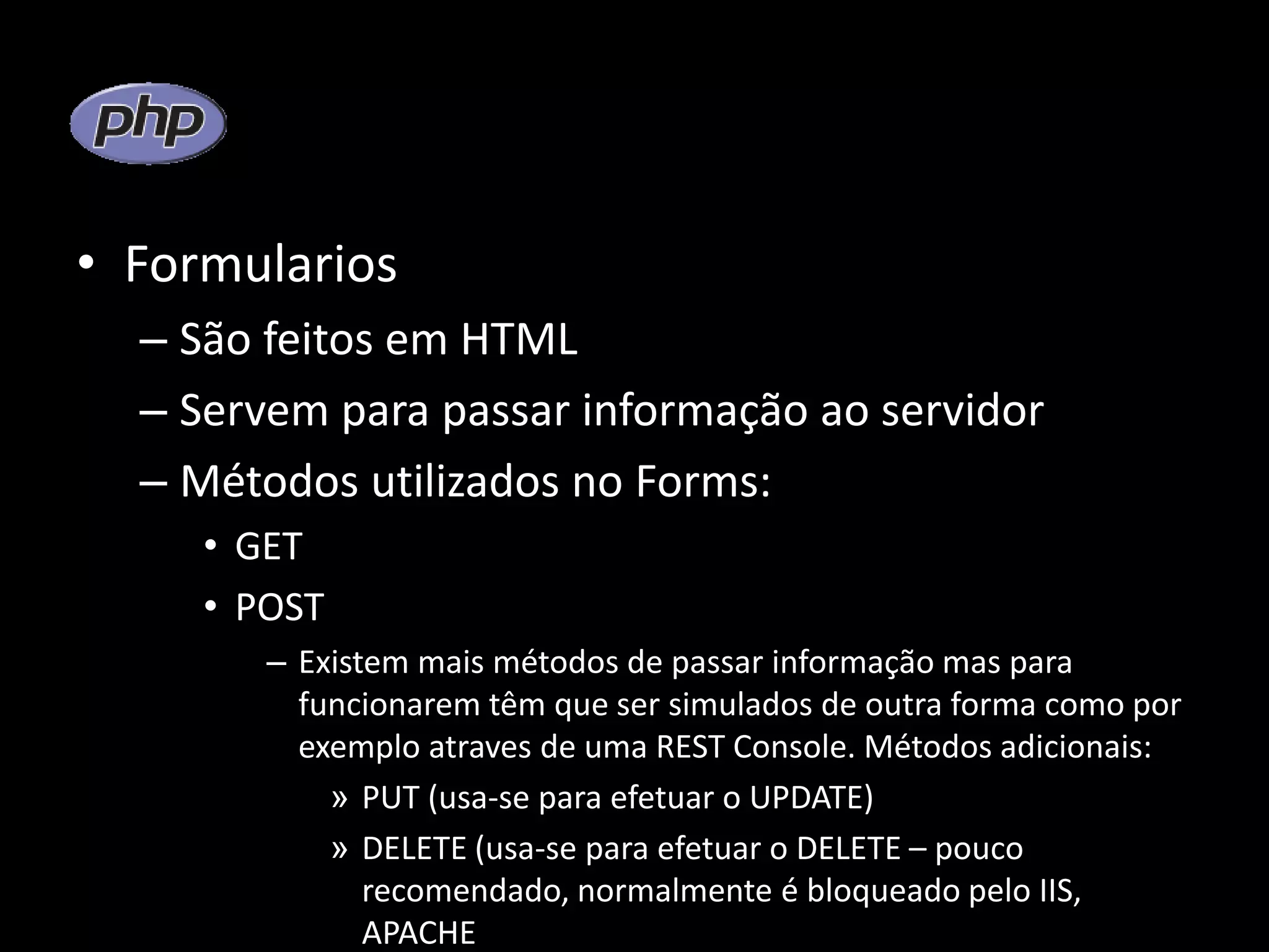 • Formularios – São feitos em HTML – Servem para passar informação ao servidor – Métodos utilizados no Forms: • GET • POST – Existem mais métodos de passar informação mas para funcionarem têm que ser simulados de outra forma como por exemplo atraves de uma REST Console. Métodos adicionais: » PUT (usa-se para efetuar o UPDATE) » DELETE (usa-se para efetuar o DELETE – pouco recomendado, normalmente é bloqueado pelo IIS, APACHE 