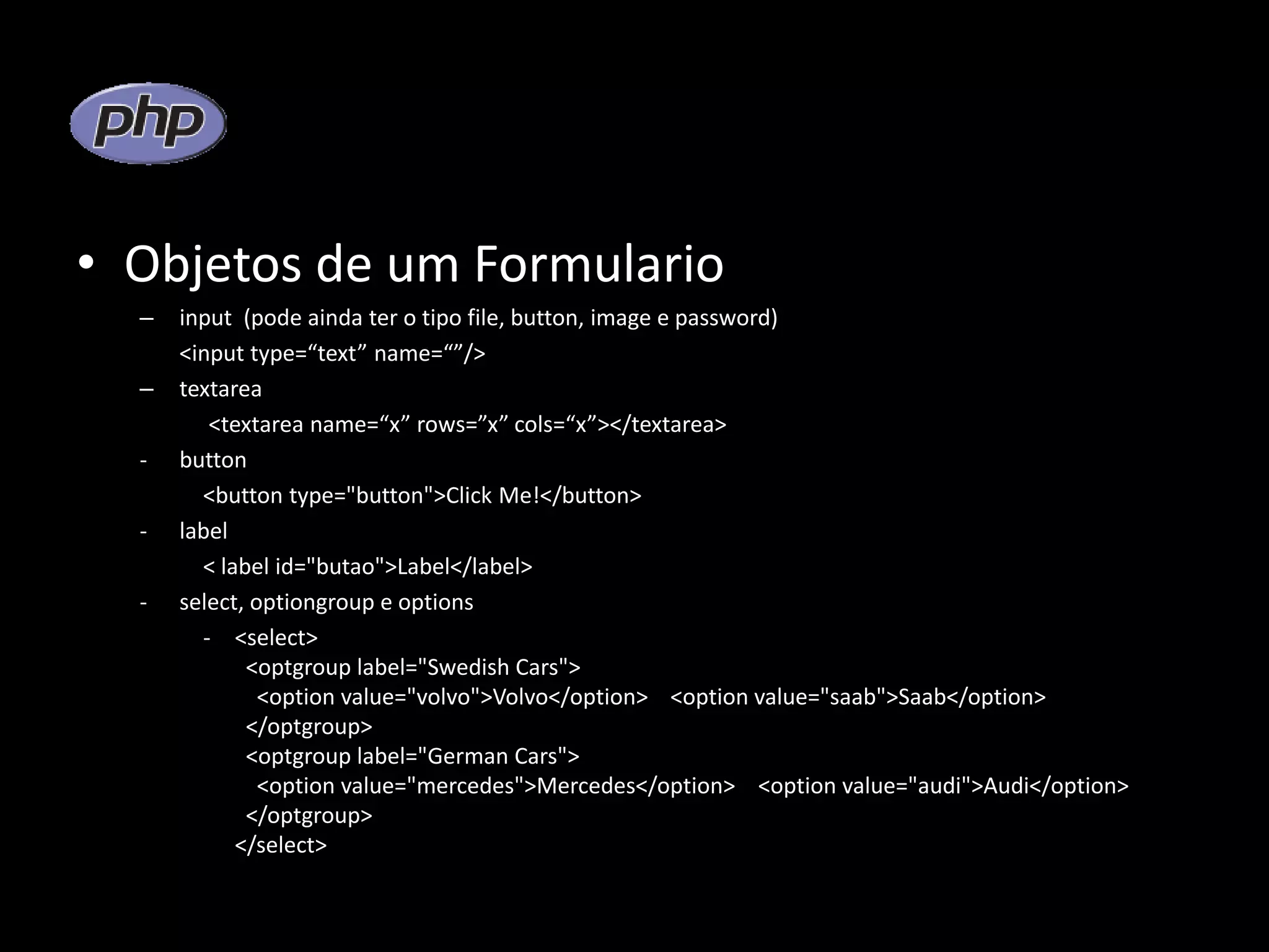 • Objetos de um Formulario – input (pode ainda ter o tipo file, button, image e password) <input type=“text” name=“”/> – textarea <textarea name=“x” rows=”x” cols=“x”></textarea> - button <button type="button">Click Me!</button> - label < label id="butao">Label</label> - select, optiongroup e options - <select> <optgroup label="Swedish Cars"> <option value="volvo">Volvo</option> <option value="saab">Saab</option> </optgroup> <optgroup label="German Cars"> <option value="mercedes">Mercedes</option> <option value="audi">Audi</option> </optgroup> </select> 