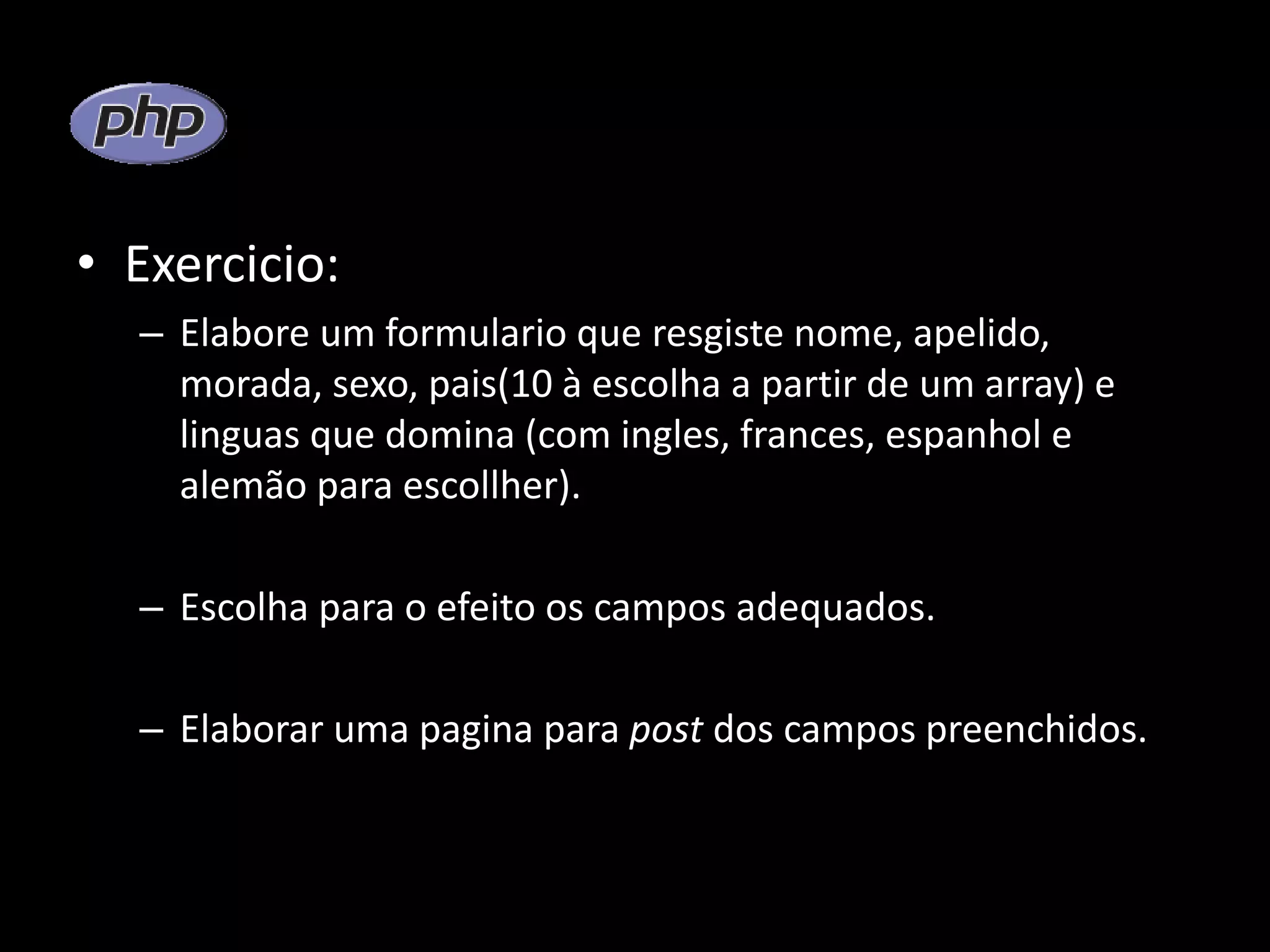 • Exercicio: – Elabore um formulario que resgiste nome, apelido, morada, sexo, pais(10 à escolha a partir de um array) e linguas que domina (com ingles, frances, espanhol e alemão para escollher). – Escolha para o efeito os campos adequados. – Elaborar uma pagina para post dos campos preenchidos. 