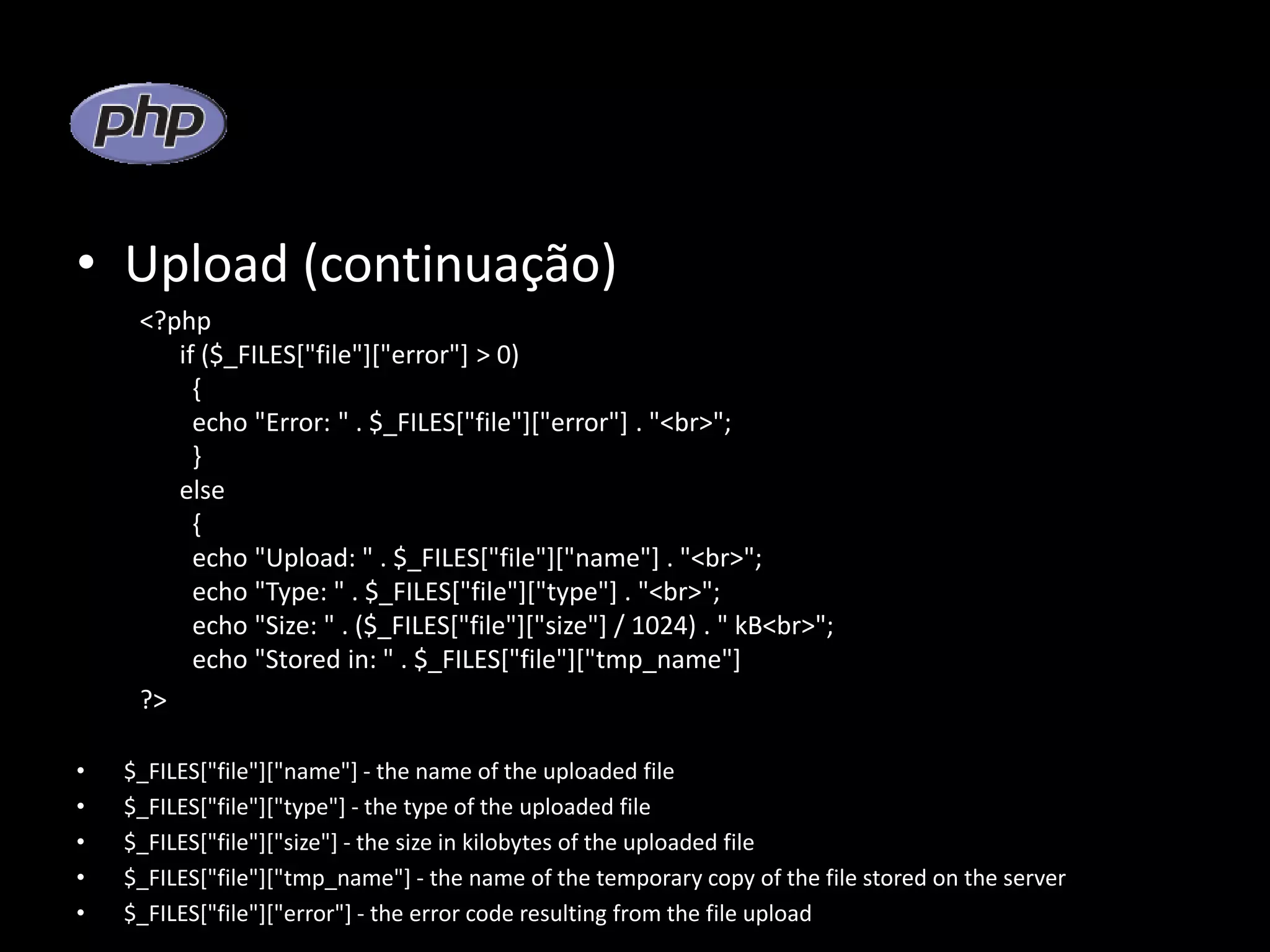 • Upload (continuação) <?php if ($_FILES["file"]["error"] > 0) { echo "Error: " . $_FILES["file"]["error"] . "<br>"; } else { echo "Upload: " . $_FILES["file"]["name"] . "<br>"; echo "Type: " . $_FILES["file"]["type"] . "<br>"; echo "Size: " . ($_FILES["file"]["size"] / 1024) . " kB<br>"; echo "Stored in: " . $_FILES["file"]["tmp_name"] ?> • $_FILES["file"]["name"] - the name of the uploaded file • $_FILES["file"]["type"] - the type of the uploaded file • $_FILES["file"]["size"] - the size in kilobytes of the uploaded file • $_FILES["file"]["tmp_name"] - the name of the temporary copy of the file stored on the server • $_FILES["file"]["error"] - the error code resulting from the file upload 