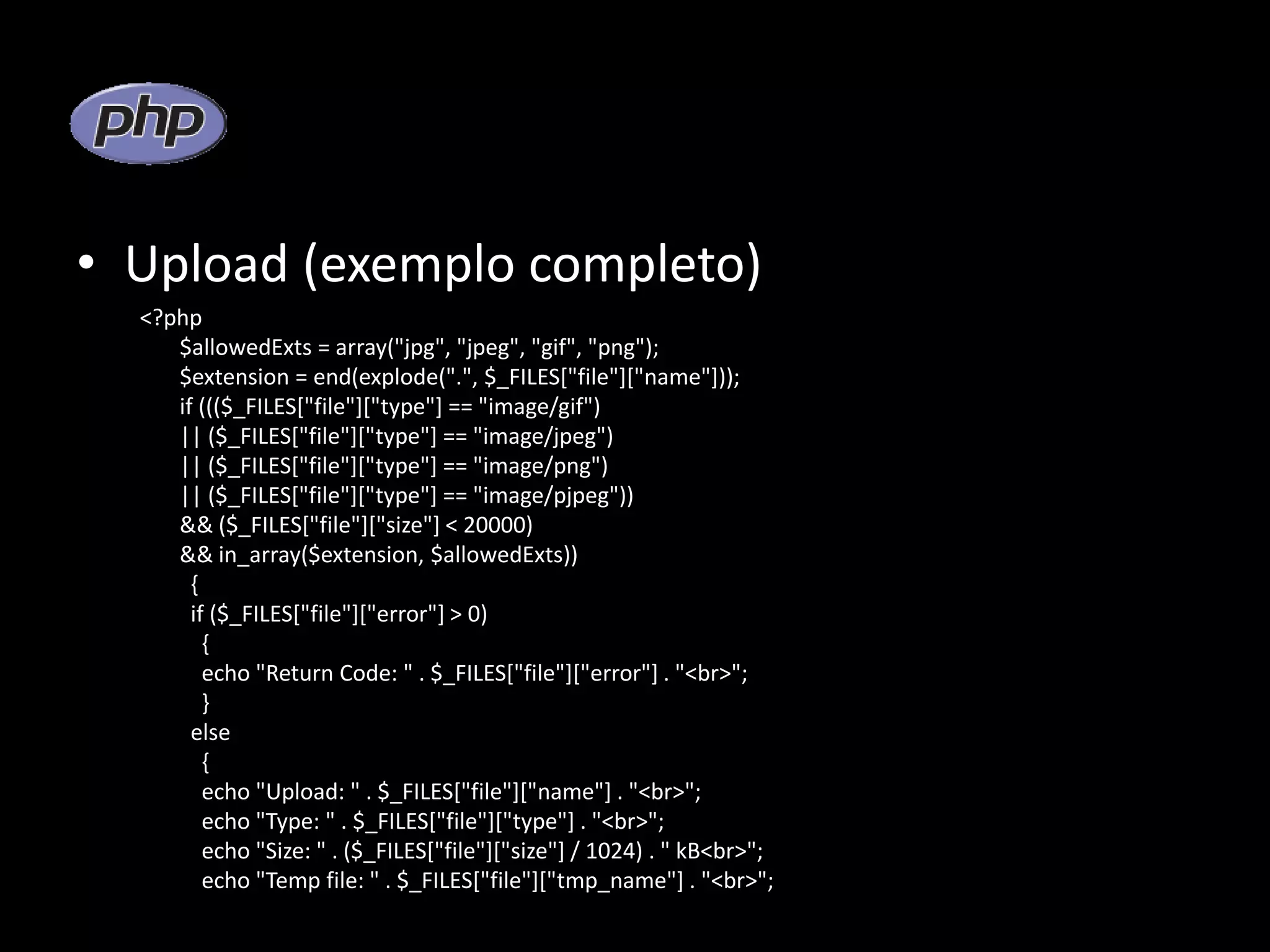• Upload (exemplo completo) <?php $allowedExts = array("jpg", "jpeg", "gif", "png"); $extension = end(explode(".", $_FILES["file"]["name"])); if ((($_FILES["file"]["type"] == "image/gif") || ($_FILES["file"]["type"] == "image/jpeg") || ($_FILES["file"]["type"] == "image/png") || ($_FILES["file"]["type"] == "image/pjpeg")) && ($_FILES["file"]["size"] < 20000) && in_array($extension, $allowedExts)) { if ($_FILES["file"]["error"] > 0) { echo "Return Code: " . $_FILES["file"]["error"] . "<br>"; } else { echo "Upload: " . $_FILES["file"]["name"] . "<br>"; echo "Type: " . $_FILES["file"]["type"] . "<br>"; echo "Size: " . ($_FILES["file"]["size"] / 1024) . " kB<br>"; echo "Temp file: " . $_FILES["file"]["tmp_name"] . "<br>"; 
