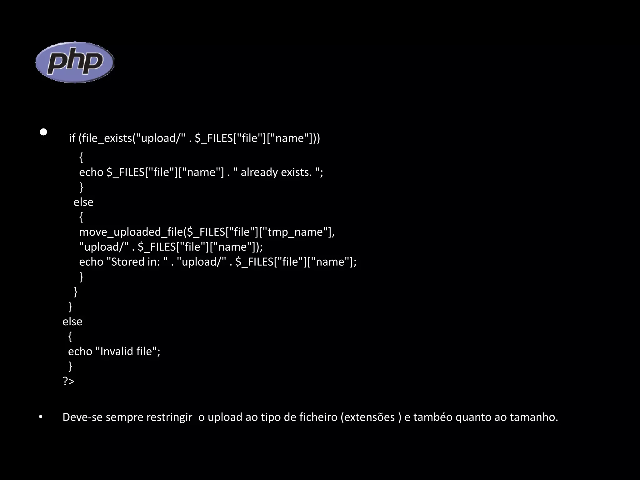 • if (file_exists("upload/" . $_FILES["file"]["name"])) { echo $_FILES["file"]["name"] . " already exists. "; } else { move_uploaded_file($_FILES["file"]["tmp_name"], "upload/" . $_FILES["file"]["name"]); echo "Stored in: " . "upload/" . $_FILES["file"]["name"]; } } } else { echo "Invalid file"; } ?> • Deve-se sempre restringir o upload ao tipo de ficheiro (extensões ) e tambéo quanto ao tamanho. 