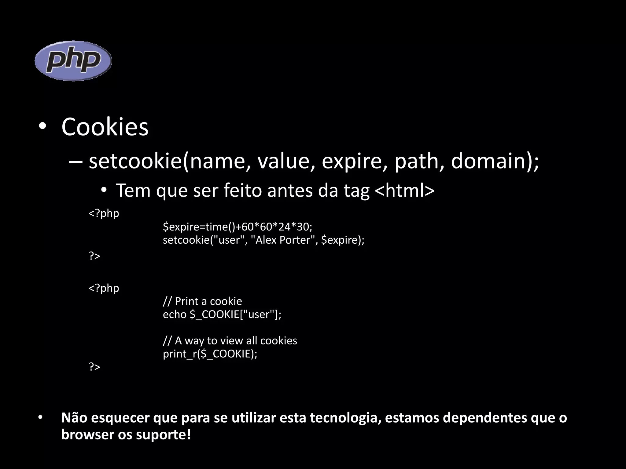• Cookies – setcookie(name, value, expire, path, domain); • Tem que ser feito antes da tag <html> <?php $expire=time()+60*60*24*30; setcookie("user", "Alex Porter", $expire); ?> <?php // Print a cookie echo $_COOKIE["user"]; // A way to view all cookies print_r($_COOKIE); ?> • Não esquecer que para se utilizar esta tecnologia, estamos dependentes que o browser os suporte! 