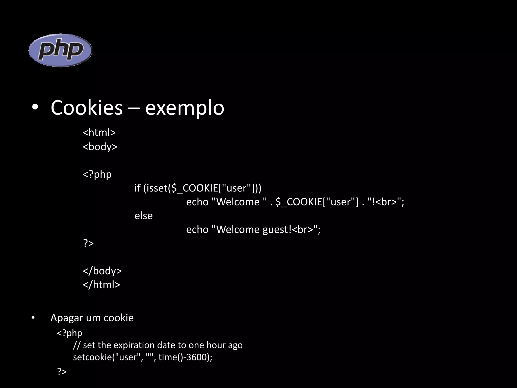 • Cookies – exemplo <html> <body> <?php if (isset($_COOKIE["user"])) echo "Welcome " . $_COOKIE["user"] . "!<br>"; else echo "Welcome guest!<br>"; ?> </body> </html> • Apagar um cookie <?php // set the expiration date to one hour ago setcookie("user", "", time()-3600); ?> 