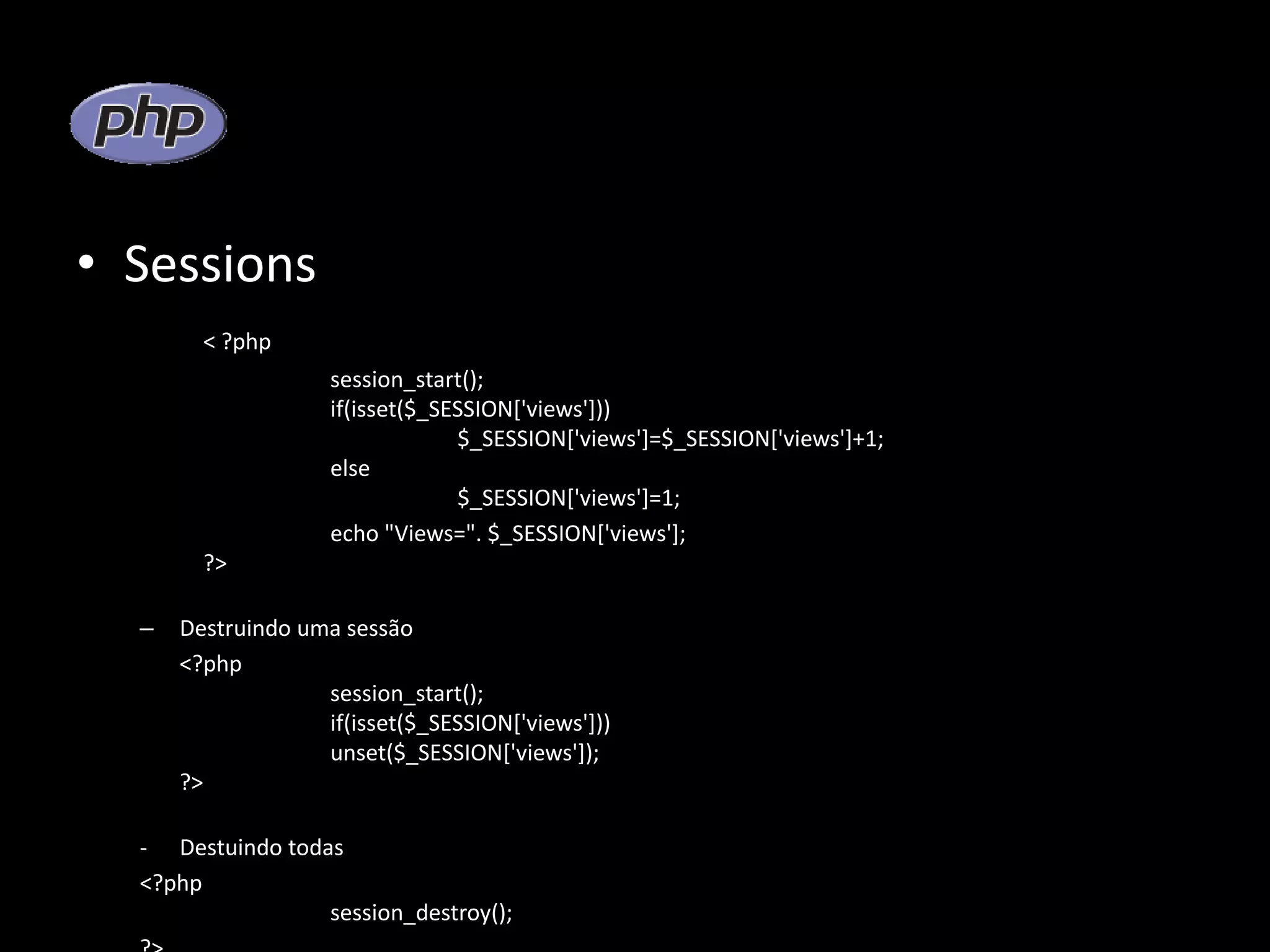 • Sessions < ?php session_start(); if(isset($_SESSION['views'])) $_SESSION['views']=$_SESSION['views']+1; else $_SESSION['views']=1; echo "Views=". $_SESSION['views']; ?> – Destruindo uma sessão <?php session_start(); if(isset($_SESSION['views'])) unset($_SESSION['views']); ?> - Destuindo todas <?php session_destroy(); 