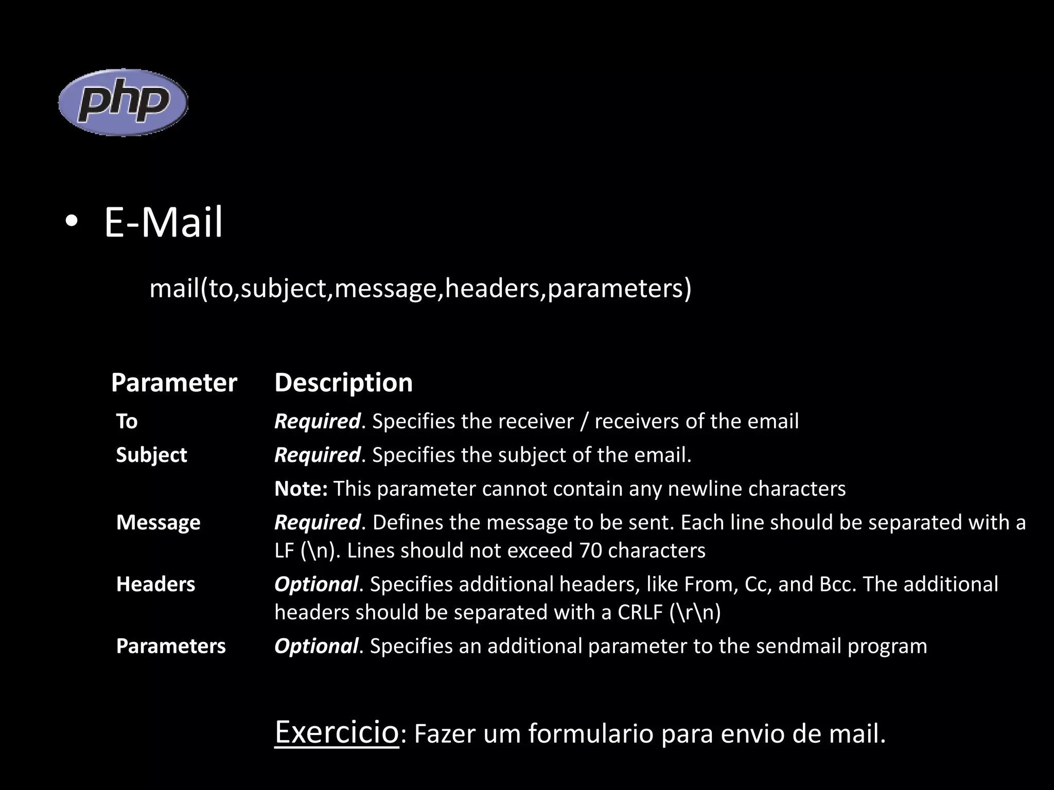 • E-Mail mail(to,subject,message,headers,parameters) Parameter Description To Required. Specifies the receiver / receivers of the email Subject Required. Specifies the subject of the email. Note: This parameter cannot contain any newline characters Message Required. Defines the message to be sent. Each line should be separated with a LF (n). Lines should not exceed 70 characters Headers Optional. Specifies additional headers, like From, Cc, and Bcc. The additional headers should be separated with a CRLF (rn) Parameters Optional. Specifies an additional parameter to the sendmail program Exercicio: Fazer um formulario para envio de mail. 