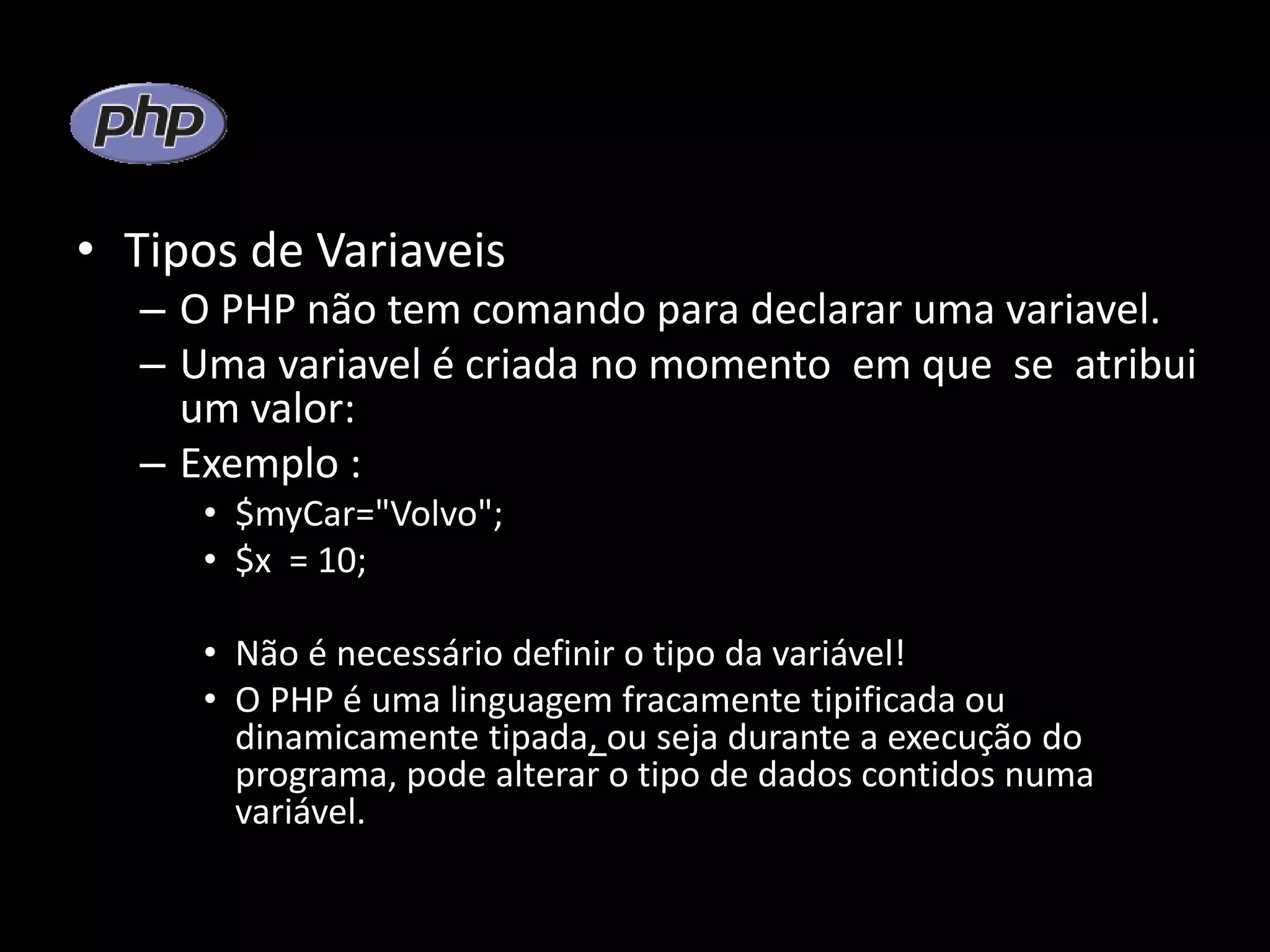 • Tipos de Variaveis – O PHP não tem comando para declarar uma variavel. – Uma variavel é criada no momento em que se atribui um valor: – Exemplo : • $myCar="Volvo"; • $x = 10; • Não é necessário definir o tipo da variável! • O PHP é uma linguagem fracamente tipificada ou dinamicamente tipada, ou seja durante a execução do programa, pode alterar o tipo de dados contidos numa variável. 