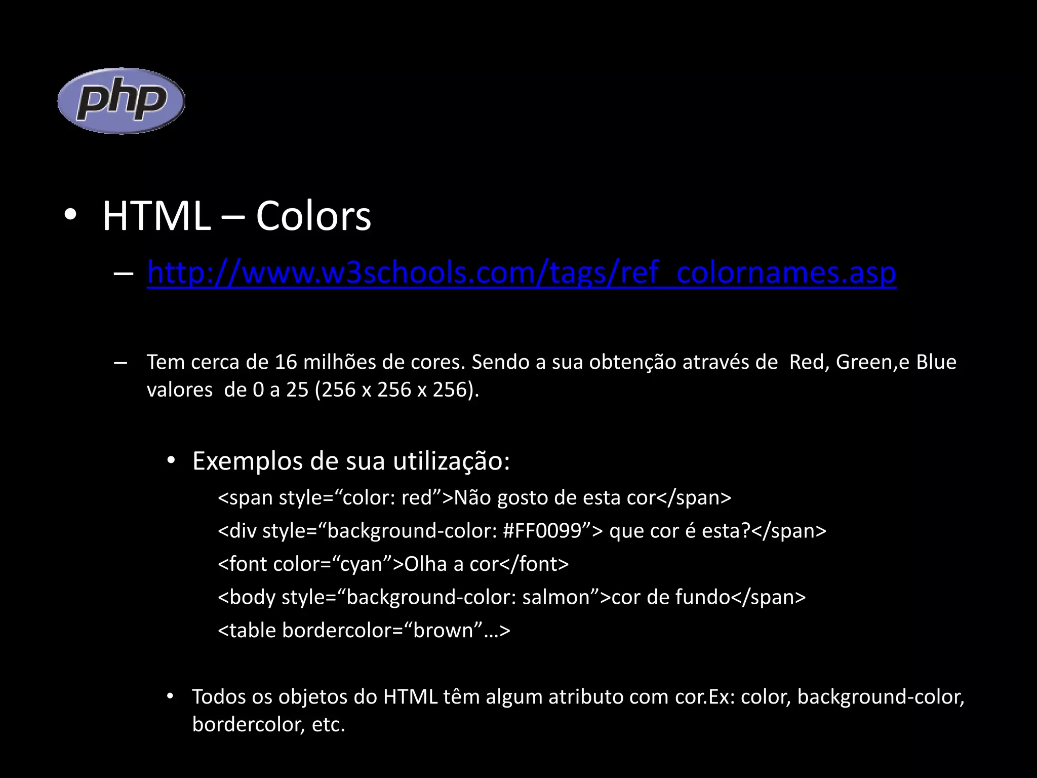 • HTML – Colors – http://www.w3schools.com/tags/ref_colornames.asp – Tem cerca de 16 milhões de cores. Sendo a sua obtenção através de Red, Green,e Blue valores de 0 a 25 (256 x 256 x 256). • Exemplos de sua utilização: <span style=“color: red”>Não gosto de esta cor</span> <div style=“background-color: #FF0099”> que cor é esta?</span> <font color=“cyan”>Olha a cor</font> <body style=“background-color: salmon”>cor de fundo</span> <table bordercolor=“brown”…> • Todos os objetos do HTML têm algum atributo com cor.Ex: color, background-color, bordercolor, etc. 